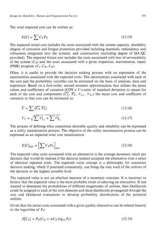 Design for Relrabilirq: Human and Organisational Factors zyxwvu
The total expected cost can be written as:
955 z
(12.15)
The expected initial cost includes the costs associated with the system capacity, durability
(degree of corrosion and fatigue protection provided including materials, redundancy and
robustness integrated into the system), and construction (including degree of QA/QC
provided). The expected future cost includes the costs associated with loss of serviceability
of the system (Cs) and the costs associated with a given inspection, maintenance, repair
(IMR) program (CZ,CM,CR).
Often, it is useful to provide the decision making process with an expression of the
uncertainties associated with the expected costs. The uncertainties associated with each of
the cost and the probability variables can be estimated on the basis of analyses, data and
experience. Based on a first-order, second moment approximation that utilises the mean
values and coefficients of variation (COV = V= ratio of standard deviation to mean) for
each of the cost and components (CX,Px, Vex, zyxw
Vpx)the mean cost and coefficient of
variation in that cost can be estimated as:
_ _
(12.16)
Vc = zyxwv
4
- (12.1 zy
7)
The process of defining what constitutes desirable quality and reliability can be expressed
as a utility maximisation process. The objective of the utility maximisation process can be
expressed as an expected total cost minimisation:
(12.18)
The expected value costs associated with an alternative is the average monetary result per
decision that would be realised if the decision makers accepted the alternative over a series
of identical repeated trials. The expected value concept is a philosophy for consistent
decision making, which if practiced consistently, can bring the sum total of the utilities of
the decision to the highest possible level.
The expected value is not an absolute measure of a monetary outcome. It is incorrect to
believe that the expected value is the most probable result of selecting an alternative. If one
wanted to determine the probabilities of different magnitudes of utilities, then likelihoods
could be assigned to each of the cost elements and these likelihoods propagated through the
cost and likelihood evaluations to develop probability distributions of the potential
utilities.
Given that the initial costs associated with a given quality alternative can be related linearly
to the logarithm of PF:
 