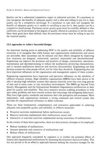 Design for Reliabilit?.: Human and Organisational zyxwvu
Fuctors zyxwvuts
957
Quality can be a substantial competitive aspect in industrial activities. If a purchaser or
user recognises the benefits of adequate quality and is able and willing to pay for it, then
quality can be a competitive advantage. If a purchaser or user does not recognise the
benefits of adequate quality or is unable or unwilling to pay for it, then quality can be a
competitive disadvantage. Purchaser/owner quality goals must be carefully defined so that
uniformity can be developed in the degrees of quality offered in a product or service sector.
Once these goals have been defined, then the purchaseriowner must be willing to pay for
the required quality. zyxwvut
12.4 Approaches to Achieve Successful Designs
An important starting point in addressing HOF in the quality and reliability of offshore
structures is to recognise that while human and organisational malfunctions and errors
are inevitable, their occurrence can be reduced and their effects mitigated by improving
how structures are designed, constructed, operated, maintained and decommissioned.
Engineering can improve the processes and products of design, construction, operations,
maintenance and decommissioning to reduce the malfunction promoting characteristics,
and to increase malfunction detection and recovery characteristics. Engineering can help
develop systems for what people will do, not for what they should do. Engineering also can
have important influences on the organisation and management aspects of these systems.
Engineering organisations have important and pervasive influences on the reliability of
offshore structure systems. High reliability organisations (HROs) have been shown to be
able to develop high reliability systems that operate relatively error free over long periods
of time and in many cases, in very hazardous environments. The HROs go beyond Total
Quality Management and the International Standards Organization certifications in their
quest for quality and reliability. They have extensive process auditing procedures to help
spot safety problems and have reward systems that encourage risk-mitigating behaviours,
They have high quality standards and maintain their risk perception and awareness. Most
importantly, such organisations maintain a strong command and control system that
provides for organisational robustness or defect tolerance.
There are three fundamental, complimentary and interactive approaches to achieving
adequate and acceptable quality and reliability in offshore structures:
Proactive (activities implemented before malfunctions occur),
Reactive (activities implemented after malfunctions occur) and
Interactive or real-time (activities implemented during occurrence of malfunctions).
In the context of these three approaches, there are three primary strategies to be employed:
Reduce incidence of malfunctions,
Reduce effects of malfunctions.
One approach frequently considered by engineers is to combat the potential effects of
human and organisational malfunctions by increasing the structure’s factors-of-safety.This
has not proven to be an effective approach because making the structure stronger for the
Increase detection and correction of malfunctions and
 