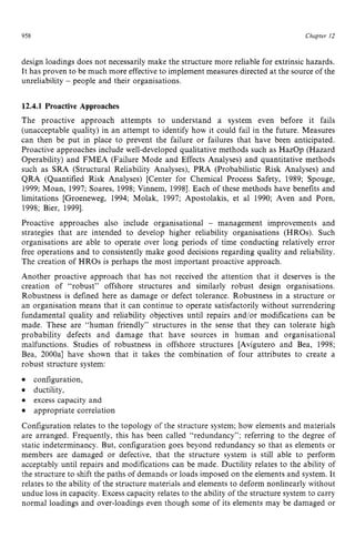 958 zyxwvutsrqpo
Chapter z
12
design loadings does not necessarily make the structure more reliable for extrinsic hazards.
It has proven to be much more effectiveto implement measures directed at the source of the
unreliability zyxwvut
- people and their organisations. zyxw
12.4.1 Proactive Approaches
The proactive approach attempts to understand a system even before it fails
(unacceptable quality) in an attempt to identify how it could fail in the future. Measures
can then be put in place to prevent the failure or failures that have been anticipated.
Proactive approaches include well-developed qualitative methods such as HazOp (Hazard
Operability) and FMEA (Failure Mode and Effects Analyses) and quantitative methods
such as SRA (Structural Reliability Analyses), PRA (Probabilistic Risk Analyses) and
QRA (Quantified Risk Analyses) [Center for Chemical Process Safety, 1989; Spouge,
1999; Moan, 1997; Soares, 1998;Vinnem, 19981. Each of these methods have benefits and
limitations [Groeneweg, 1994; Molak, 1997; Apostolakis, et a1 1990; Aven and Porn,
1998; Bier, 19991.
Proactive approaches also include organisational - management improvements and
strategies that are intended to develop higher reliability organisations (HROs). Such
organisations are able to operate over long periods of time conducting relatively error
free operations and to consistently make good decisions regarding quality and reliability.
The creation of HROs is perhaps the most important proactive approach.
Another proactive approach that has not received the attention that it deserves is the
creation of “robust” offshore structures and similarly robust design organisations.
Robustness is defined here as damage or defect tolerance. Robustness in a structure or
an organisation means that it can continue to operate satisfactorily without surrendering
fundamental quality and reliability objectives until repairs and/or modifications can be
made. These are “human friendly” structures in the sense that they can tolerate high
probability defects and damage that have sources in human and organisational
malfunctions. Studies of robustness in offshore structures [Avigutero and Bea, 1998;
Bea, 2000al have shown that it takes the combination of four attributes to create a
robust structure system:
configuration,
ductility,
excess capacity and
appropriate correlation
Configuration relates to the topology of the structure system; how elements and materials
are arranged. Frequently, this has been called “redundancy”; referring to the degree of
static indeterminancy. But, configuration goes beyond redundancy so that as elements or
members are damaged or defective, that the structure system is still able to perform
acceptably until repairs and modifications can be made. Ductility relates to the ability of
the structure to shift the paths of demands or loads imposed on the elements and system. It
relates to the ability of the structure materials and elements to deform nonlinearly without
undue loss in capacity. Excess capacity relates to the ability of the structure system to carry
normal loadings and over-loadings even though some of its elements may be damaged or
 