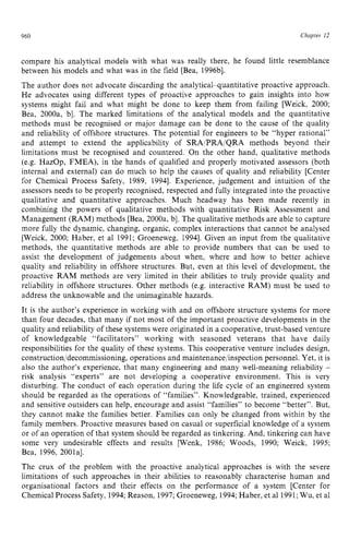 960 zyxwvutsrqpo
Chapter z
12
compare his analytical models with what was really there, he found little resemblance
between his models and what was in the field [Bea, 1996bl.
The author does not advocate discarding the analytical-quantitative proactive approach.
He advocates using different types of proactive approaches to gain insights into how
systems might fail and what might be done to keep them from failing [Weick, 2000;
Bea, 2000a, b]. The marked limitations of the analytical models and the quantitative
methods must be recognised or major damage can be done to the cause of the quality
and reliability of offshore structures. The potential for engineers to be “hyper rational”
and attempt to extend the applicability of SRA/PRA/QRA methods beyond their
limitations must be recognised and countered. On the other hand, qualitative methods
(e.g. HazOp, FMEA), in the hands of qualified and properly motivated assessors (both
internal and external) can do much to help the causes of quality and reliability [Center
for Chemical Process Safety, 1989, 19941. Experience, judgement and intuition of the
assessors needs to be properly recognised, respected and fully integrated into the proactive
qualitative and quantitative approaches. Much headway has been made recently in
combining the powers of qualitative methods with quantitative Risk Assessment and
Management (RAM) methods [Bea, 2000a, b]. The qualitative methods are able to capture
more fully the dynamic, changing, organic, complex interactions that cannot be analysed
[Weick, 2000; Haber, et a1 1991; Groeneweg, 19941. Given an input from the qualitative
methods, the quantitative methods are able to provide numbers that can be used to
assist the development of judgements about when, where and how to better achieve
quality and reliability in offshore structures. But, even at this level of development, the
proactive RAM methods are very limited in their abilities to truly provide quality and
reliability in offshore structures. Other methods (e.g. interactive RAM) must be used to
address the unknowable and the unimaginable hazards.
It is the author’s experience in working with and on offshore structure systems for more
than four decades, that many if not most of the important proactive developments in the
quality and reliability of these systems were originated in a cooperative, trust-based venture
of knowledgeable “facilitators” working with seasoned veterans that have daily
responsibilities for the quality of these systems. This cooperative venture includes design,
construction/decommissioning, operations and maintenance/inspection personnel. Yet, it is
also the author’s experience, that many engineering and many well-meaning reliability z
-
risk analysis “experts” are not developing a cooperative environment. This is very
disturbing. The conduct of each operation during the life cycle of an engineered system
should be regarded as the operations of “families”. Knowledgeable, trained, experienced
and sensitive outsiders can help, encourage and assist “families” to become “better”. But,
they cannot make the families better. Families can only be changed from within by the
family members. Proactive measures based on casual or superficial knowledge of a system
or of an operation of that system should be regarded as tinkering. And, tinkering can have
some very undesirable effects and results [Wenk, 1986; Woods, 1990; Weick, 1995;
Bea, 1996, 2001al.
The crux of the problem with the proactive analytical approaches is with the severe
limitations of such approaches in their abilities to reasonably characterise human and
organisational factors and their effects on the performance of a system [Center for
Chemical Process Safety, 1994;Reason, 1997;Groeneweg, 1994;Haber, et a1 1991;Wu, et a1
 