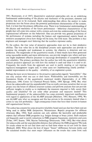 Design zyxwvutsrqponm
for Reliability. Human and Organisutional Factors zyxwvu
961
1981; Rasmussen, et a1 19871. Quantitative analytical approaches rely on an underlying
fundamental understanding of the physics and mechanics of the processes, elements and
systems that are to be evaluated. Such understanding then allows the analyst to make
projections into the future about the potential performance characteristics of the systems.
And, it is here that the primary difficulties arise. There is no fundamental understanding of
the physics and mechanics of the future performance zyxw
- behaviour characteristics of the
people that will come into contact with a system and even less understanding of the future
organisational influences on this behaviour. One can provide very general projections of
the performance of systems including the human and organisational aspects based on
extensive assumptions about how things will be done, but little more. The problem is that
engineers and managers start believing that the numbers represent reality.
To the author, the true value of proactive approaches does not lie in their predictive
abilities. The true value lies in the disciplined process such approaches can provide to
examine the strengths and weaknesses in systems; the objective is detection and not
prediction. The magnitudes of the quantitative results, if these results have been generated
using reasonable models and input information, can provide insights into where and how
one might implement effective processes to encourage development of acceptable quality
and reliability. The primary problems that the author has with the quantitative reliability
analysis proactive approach are with how this method is used and what it is used to do.
Frequently the results from the approach are used to justify meeting or not meeting
regu1atory;management targets and, in some cases not implementing clearly justified -
needed improvements in the quality - reliability of an engineered system.
Perhaps the most severe limitation to the proactive approaches regards “knowability”. One
can only analyse what one can or does know. Predictability and knowability are the
foundation blocks of the quantitative analytical models [Apostolakis, et a1 1990;
Rasmussen, 1996; Center for Chemical Process Safety, 1989; Spouge, 19991. But, what
about the unknowable and the unpredictable? Can we really convince ourselves that we can
project into the future of offshore structure systems and perform analyses that can provide
sufficient insights to enable us to implement the measures required to fully assure their
quality and reliability? Or are some other processes and measures needed? This
fundamental property of the unknowability has some extremely important ramifications
with regard to application of the ALARP principle [Melchers, 1993; Hessami, 19991. We
can ALARP only what we recognise and this has proven to be extremely limited when it
comes to very low probability - high consequence events that have their sources in human
and organisational factors.
The author has concern for some proactive reliability based analyses that have been and are
being used to define IMR (Inspection, Maintenance, Repair) programs for offshore
structures [Bea, 19921. Such analyses can only address the knowable and predictable
aspects that influence IMR programs (e.g. fatigue damage at brace joints). Such analyses
are frequently used to justify reductions in IMR program frequencies, intensities and costs
[Faber, 1997; Soares, 1998; Marine Technology Directorate, 1989, 19921. But what about
the unknowable and the unpredictable elements that influence the IMR programs? We look
for cracks where we do not find them and we find them where we do not look for them
[Bucknell, 20001. What about the host of major “biases” (differences between reality and
the calculated results) that exert major influences on the results that come from such
 