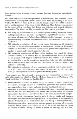 Design for Reliabiiit): Human zyxwvutsr
and Organisational Factors zyxwvu
963
important developing situations, properly integrate them, and then develop high reliability
responses.
In a recent organisational research performed by Libuser (1994), five prominent failures
were addressed including the Chernobyl nuclear power plant, the grounding of the Exxon
Valdez, the Bhopal chemical plant gas leak, the mis-grinding of the Hubble Telescope
mirror and the explosion of the space shuttle, Challenger. These failures were evaluated
in the context of five hypotheses that defined risk mitigating and non-risk mitigating
organisations. The failures provided support for the following five hypotheses:
Risk mitigating organisations will have extensive process auditing procedures. Process
auditing is an established system for ongoing checks designed to spot expected as well as
unexpected safety problems. Safety drills would be included in this category as would be
equipment testing. Follow-ups on problems revealed in prior audits are a critical part of
this function.
Risk mitigating organisations will have reward systems that encourage risk mitigating
behaviour on the part of the organisation, its members and constituents. The reward
system is the payoff that an individual or organisation gets for behaving in one way or
another. It is concerned with reducing risky behaviour.
Risk mitigating organisations will have quality standards that exceed the referent
standard of quality in the industry. Risk mitigating organisations will correctly assess
the risk associated with the given problem or situation. Two elements of risk perception
are involved. One is whether or not there was any knowledge that risks existed at all.
The second is if there was knowledge that risk existed, the extent to which it was
understood sufficiently.
Risk mitigating organisations will have a strong command and control system consist-
ing of five elements: (a) migrating decision making, (b) redundancy, (c) rules and proce-
dures, (d) training and (e) senior management has the big picture.
These concepts have been extended to characterise how organisations can organise to
achieve high quality and reliability. Effective HROs are characterised by [Weick, et a1 1999;
Weick and Quinn, 1999; Weick and Sutcliffe, 20011:
Preoccupation with failure zyxwvu
~ any and all failures are regarded as insights on the health
of a system, thorough analyses of near-failures, generalise (not localise) failures,
encourage self-reporting of errors and understand the liabilities of successes.
Reluctance to simplify interpretations ~ regard simplifications as potentially dangerous
because they limit both the precautions people take and the number of undesired
consequences they envision. respect what they do not know, match external complex-
ities with internal complexities (requisite variety), diverse checks and balances,
encourage a divergence in analytical perspectives among members of an organisation
(it is the divergence, not the commonalties, that hold the key to detecting anomalies).
Sensitivity to operations - construct and maintain a cognitive map that allows them to
integrate diverse inputs into a single picture of the overall situation and status
(situational awareness, “having the bubble”), people act thinkingly and with heed.
 