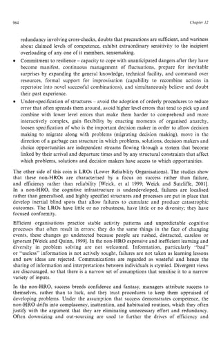 964 zyxwvutsrqpo
Chapter z
12
redundancy involving cross-checks, doubts that precautions are sufficient, and wariness
about claimed levels of competence, exhibit extraordinary sensitivity to the incipient
overloading of any one of it members, sensemaking.
Commitment to resilience zyxwvu
- capacity to cope with unanticipated dangers after they have
become manifest, continuous management of fluctuations, prepare for inevitable
surprises by expanding the general knowledge, technical facility, and command over
resources, formal support for improvisation (capability to recombine actions in
repertoire into novel successful combinations), and simultaneously believe and doubt
their past experience.
Under-specification of structures - avoid the adoption of orderly procedures to reduce
error that often spreads them around, avoid higher level errors that tend to pick up and
combine with lower level errors that make them harder to comprehend and more
interactively complex, gain flexibility by enacting moments of organised anarchy,
loosen specification of who is the important decision maker in order to allow decision
making to migrate along with problems (migrating decision making), move in the
direction of a garbage can structure in which problems, solutions, decision makers and
choice opportunities are independent streams flowing through a system that become
linked by their arrival and departure times and by any structural constraints that affect
which problems, solutions and decision makers have access to which opportunities.
The other side of this coin is LROs (Lower Reliability Organisations). The studies show
that these non-HROs are characterised by a focus on success rather than failure,
and efficiency rather than reliability [Weick, et a1 1999; Weick and Sutcliffe, 20011.
In a non-HRO, the cognitive infrastructure is underdeveloped, failures are localised
rather than generalised, and highly specified structures and processes are put in place that
develop inertial blind spots that allow failures to cumulate and produce catastrophic
outcomes. The LROs have little or no robustness, have little or no diversity; they have
focused conformity.
Efficient organisations practice stable activity patterns and unpredictable cognitive
processes that often result in errors; they do the same things in the face of changing
events, these changes go undetected because people are rushed, distracted, careless or
ignorant [Weick and Quinn, 19991.In the non-HRO expensive and inefficient learning and
diversity in problem solving are not welcomed. Information, particularly “bad”
or “useless” information is not actively sought, failures are not taken as learning lessons
and new ideas are rejected. Communications are regarded as wasteful and hence the
sharing of information and interpretations between individuals is stymied. Divergent views
are discouraged, so that there is a narrow set of assumptions that sensitise it to a narrow
variety of inputs.
In the non-HRO, success breeds confidence and fantasy, managers attribute success to
themselves, rather than to luck, and they trust procedures to keep them appraised of
developing problems. Under the assumption that success demonstrates competence, the
non-HRO drifts into complacency, inattention, and habituated routines, which they often
justify with the argument that they are eliminating unnecessary effort and redundancy.
Often downsizing and out-sourcing are used to further the drives of efficiency and
 