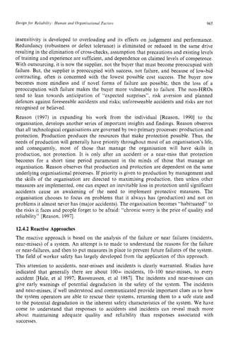 Design for Reliability: Human and Organisational Factors zyxwvu
965
insensitivity is developed to overloading and its effects on judgement and performance.
Redundancy (robustness or defect tolerance) is eliminated or reduced in the same drive
resulting in the elimination of cross-checks, assumption that precautions and existing levels
of training and experience are sufficient, and dependence on claimed levels of competence.
With outsourcing, it is now the supplier, not the buyer that must become preoccupied with
failure. But, the supplier is preoccupied with success, not failure, and because of low-bid
contracting, often is concerned with the lowest possible cost success. The buyer now
becomes more mindless and if novel forms of failure are possible, then the loss of a
preoccupation with failure makes the buyer more vulnerable to failure. The non-HROs
tend to lean towards anticipation of “expected surprises”, risk aversion and planned
defences against foreseeable accidents and risks; unforeseeable accidents and risks are not
recognised or believed.
Reason (1997) in expanding his work from the individual [Reason, 19901 to the
organisation, develops another series of important insights and findings. Reason observes
that all technological organisations are governed by two primary processes: production and
protection. Production produces the resources that make protection possible. Thus, the
needs of production will generally have priority throughout most of an organisation‘s life,
and consequently, most of those that manage the organisation will have skills in
production, not protection. It is only after an accident or a near-miss that protection
becomes for a short time period paramount in the minds of those that manage an
organisation. Reason observes that production and protection are dependent on the same
underlying organisational processes. If priority is given to production by management and
the skills of the organisation are directed to maximising production, then unless other
measures are implemented, one can expect an inevitable loss in protection until significant
accidents cause an awakening of the need to implement protective measures. The
organisation chooses to focus on problems that it always has (production) and not on
problems it almost never has (major accidents). The organisation becomes “habituated” to
the risks it faces and people forget to be afraid: “chronic worry is the price of quality and
reliability” [Reason, 19971. zyxwvu
12.4.2 Reactive Approaches
The reactive approach is based on the analysis of the failure or near failures (incidents,
near-misses) of a system. An attempt is to made to understand the reasons for the failure
or near-failures, and then to put measures in place to prevent future failures of the system.
The field of worker safety has largely developed from the application of this approach.
This attention to accidents, near-misses and incidents is clearly warranted. Studies have
indicated that generally there are about 100+ incidents, 10-100 near-misses, to every
accident [Hale, et a1 1997; Rassmussen, et a1 19871. The incidents and near-misses can
give early warnings of potential degradation in the safety of the system. The incidents
and near-misses, if well understood and communicated provide important clues as to how
the system operators are able to rescue their systems, returning them to a safe state and
to the potential degradation in the inherent safety characteristics of the system. We have
come to understand that responses to accidents and incidents can reveal much more
about maintaining adequate quality and reliability than responses associated with
successes.
 