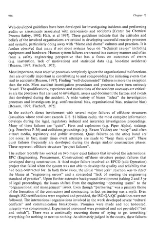 966 zyxwvutsrqpo
Chapter zy
12
Well-developed guidelines have been developed for investigating incidents and performing
audits or assessments associated with near-misses and accidents [Center for Chemical
Process Safety, 1992; Hale, et a1 19971. These guidelines indicate that the attitudes and
beliefs of the involved organisations are critical in developing successful reactive processes
and systems, particularly doing away with “blame and shame” cultures and practices. It is
further observed that many if not most systems focus on “technical causes” including
equipment and hardware. Human system failures are treated in a cursory manner and often
from a safety engineering perspective that has a focus on outcomes of errors
(e.g. inattention, lack of motivation) and statistical data (e.g. lost-time accidents)
[Reason, 1997; Fischoff, 19751.
Most important, most reactive processes completely ignore the organisational malfunctions
that are critically important in contributing to and compounding the initiating events that
lead to accidents [Reason, 19971.Finding “well-documented’’ failures is more the exception
than the rule. Most accident investigation procedures and processes have been seriously
flawed. The qualifications, experience and motivations of the accident assessors are critical;
as are the processes that are used to investigate, assess and document the factors and events
that developed during the accident. A wide variety of biases “infect” the investigation
processes and investigators (e.g. confirmational bias, organisational bias, reductive bias)
[Reason, 1997; Fischoff, 19751.
In the author’s direct involvement with several major failures of offshore structures
(casualties whose total cost exceeds U.S. $1 billion each), the most complete information
develops during the legal, regulatory induced and insurance investigation proceedings.
Many of these failures are “quiet”. Fires and explosions (e.g. Piper Alpha), sinkings
(e.g. Petrobras P-36) and collisions/groundings (e.g. Exxon Valdez) are “noisy” and often
attract media, regulatory and public attention. Quiet failures on the other hand are
not noisy; in fact, many times overt attempts are made to “keep them quiet”. These
quiet failures frequently are developed during the design and/or construction phases.
These represent offshore structure “project failures”.
The author recently has worked on two major quiet failures that involved the international
EPC (Engineering, Procurement, Construction) offshore structure project failures that
developed during construction. zyxwv
A third major failure involved an EPCO (add Operation)
project that failed when the system was not able to develop the quality and reliability that
had been contracted for. In both these cases, the initial “knee jerk” reaction was to direct
the blame at “engineering errors” and a contended “lack of meeting the engineering
standard of practice”. Upon further extensive background development (taking 2 and 3 yr
of legal proceedings), the issues shifted from the engineering “operating teams” to the
“organisational and management” issues. Even though “partnering” was a primary theme
of the formation of the contractors and contracting, in fact partnering was a myth. Even
though IS0 certifications were required and provided, the IS0 QA/QC guidelines were not
followed. The international organisations involved in the work developed severe “cultural
conflicts” and communication breakdowns. Promises were made and not honoured;
integrity was compromised. Experienced personnel were promised and not provided (“bait
and switch”). There was a continually recurring theme of trying to get something:
everything for nothing or next to nothing. As ultimately judged in the courts, these failures
 