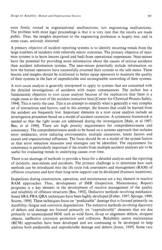 Design for Reliability: Human and Organisationai Factors zyxwvu
961 z
were firmly rooted in organisational malfunctions, not engineering malfunctions.
The problem with most legal proceedings is that it is very rare that the results are made
public. Thus, the insights important to the engineering profession is largely lost, and in
some cases, seriously distorted.
A primary objective of incident reporting systems is to identify recurring trends from the
large numbers of incidents with relatively minor outcomes. The primary objective of near-
miss systems is to learn lessons (good and bad) from operational experiences. Near-misses
have the potential for providing more information about the causes of serious accidents
than accident information systems. The near-misses potentially include information on
how the human operators have successfully returned their systems to the safe states. These
lessons and insights should be reinforced to better equip operators to maintain the quality
of their systems in the face of unpredictable and unimaginable unraveling of their systems.
A root cause analysis is generally interpreted to apply to systems that are concerned with
the detailed investigations of accidents with major consequences. The author has a
fundamental objection to root cause analysis because of the implication that there is a
single cause at the root of the accident (reductive bias) [Center for Chemical Process Safety,
19941.This is rarely the case. This is an attempt to simplify what is generally a very complex
set of interactions and factors, and in this attempt, the lessons that could be learned from
the accident are frequently lost. Important elements in a root cause analysis include an
investigation procedure based on a model of accident causation. A systematic framework is
needed so that the right issues are addressed during the investigation [Hale, et zy
a1 1997;
Bea, et a1 19961. There are high priority requirements for comprehensiveness and
consistency. The comprehensiveness needs to be based on a systems approach that includes
error tendencies, error inducing environments, multiple causations, latent factors and
causes and organisational influences. The focus should be on a model of the system factors
so that error reduction measures and strategies can be identified. The requirement for
consistency is particularly important if the results from multiple accident analyses are to be
useful for evaluating trends in underlying causes over time.
There is no shortage of methods to provide a basis for a detailed analysis and the reporting
of incidents, near-misses and accidents. The primary challenge is to determine how such
methods can be introduced into the life cycle risk assessment and management (RAM) of
offshore structures and how their long-term support can be developed (business incentives).
Inspections during construction, operation, and maintenance are a key element in reactive
RAM approaches. Thus, development of IMR (Inspection, Maintenance, Repair)
programs is a key element in the development of reactive management of the quality
and reliability of offshore structures [Bea, 19921. Deductive methods involving mechanics-
based SRA/PRA/QRA techniques have been highly developed [Faber, 1997; Spouge, 1999;
Soares, 19981.These techniques focus on “predictable” damage that is focused primarily on
durability; fatigue and corrosion degradations. The inductive methods involving discovery
of defects and damage are focused primarily on “unpredictable” elements that are due
primarily to unanticipated HOE such as weld flaws, fit-up or alignment defects, dropped
objects, ineffective corrosion protection and collisions. Reliability centre maintenance
(RCM) approaches have been developed and are continuing to be developed to help
address both predictable and unpredictable damage and defects [Jones, 19951. Some very
 