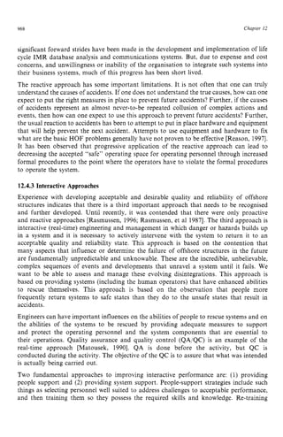 968 zyxwvutsrqpo
Chapter zy
12
significant forward strides have been made in the development and implementation of life
cycle IMR database analysis and communications systems. But, due to expense and cost
concerns, and unwillingness or inability of the organisation to integrate such systems into
their business systems, much of this progress has been short lived.
The reactive approach has some important limitations. It is not often that one can truly
understand the causes of accidents. If one does not understand the true causes, how can one
expect to put the right measures in place to prevent future accidents? Further, if the causes
of accidents represent an almost never-to-be repeated collusion of complex actions and
events, then how can one expect to use this approach to prevent future accidents? Further,
the usual reaction to accidents has been to attempt to put in place hardware and equipment
that will help prevent the next accident. Attempts to use equipment and hardware to fix
what are the basic HOF problems generally have not proven to be effective [Reason, 19971.
It has been observed that progressive application of the reactive approach can lead to
decreasing the accepted “safe” operating space for operating personnel through increased
formal procedures to the point where the operators have to violate the formal procedures
to operate the system. zyxwvu
12.4.3 Interactive Approaches
Experience with developing acceptable and desirable quality and reliability of offshore
structures indicates that there is a third important approach that needs to be recognised
and further developed. Until recently, it was contended that there were only proactive
and reactive approaches [Rasmussen, 1996: Rasmussen, et a1 19871. The third approach is
interactive (real-time) engineering and management in which danger or hazards builds up
in a system and it is necessary to actively intervene with the system to return it to an
acceptable quality and reliability state. This approach is based on the contention that
many aspects that influence or determine the failure of offshore structures in the future
are fundamentally unpredictable and unknowable. These are the incredible, unbelievable,
complex sequences of events and developments that unravel a system until it fails. We
want to be able to assess and manage these evolving disintegrations. This approach is
based on providing systems (including the human operators) that have enhanced abilities
to rescue themselves. This approach is based on the observation that people more
frequently return systems to safe states than they do to the unsafe states that result in
accidents.
Engineers can have important influences on the abilities of people to rescue systems and on
the abilities of the systems to be rescued by providing adequate measures to support
and protect the operating personnel and the system components that are essential to
their operations. Quality assurance and quality control (QAiQC) is an example of the
real-time approach [Matousek, 19901. QA is done before the activity, but QC is
conducted during the activity. The objective of the QC is to assure that what was intended
is actually being carried out.
Two fundamental approaches to improving interactive performance are: (1) providing
people support and (2) providing system support. People-support strategies include such
things as selecting personnel well suited to address challenges to acceptable performance,
and then training them so they possess the required skills and knowledge. Re-training
 
