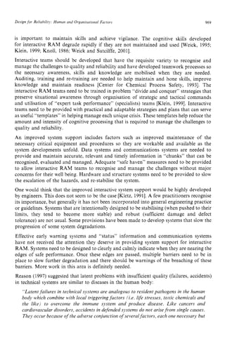 Design for Reliabilitj: Human and Organisational Factors zyxwvu
969
is important to maintain skills and achieve vigilance. The cognitive skills developed
for interactive RAM degrade rapidly if they are not maintained and used [Weick, 1995;
Klein, 1999; Knoll, 1986; Weick and Sutcilffe, 20011.
Interactive teams should be developed that have the requisite variety to recognise and
manage the challenges to quality and reliability and have developed teamwork processes so
the necessary awareness, skills and knowledge are mobilised when they are needed.
Auditing, training and re-training are needed to help maintain and hone skills, improve
knowledge and maintain readiness [Center for Chemical Process Safety, 19931. The
interactive RAM teams need to be trained in problem “divide and conquer” strategies that
preserve situational awareness through organisation of strategic and tactical commands
and utilisation of “expert task performance” (specialists) teams [Klein, 19991. Interactive
teams need to be provided with practical and adaptable strategies and plans that can serve
as useful “templates” in helping manage each unique crisis. These templates help reduce the
amount and intensity of cognitive processing that is required to manage the challenges to
quality and reliability.
An improved system support includes factors such as improved maintenance of the
necessary critical equipment and procedures so they are workable and available as the
system developments unfold. Data systems and communications systems are needed to
provide and maintain accurate, relevant and timely information in “chunks” that can be
recognised, evaluated and managed. Adequate “safe haven” measures need to be provided
to allow interactive RAM teams to recognise and manage the challenges without major
concerns for their well being. Hardware and structure systems need to be provided to slow
the escalation of the hazards, and re-stabilise the system.
One would think that the improved interactive system support would be highly developed
by engineers. This does not seem to be the case [Kletz, 19911.A few practitioners recognise
its importance, but generally it has not been incorporated into general engineering practice
or guidelines. Systems that are intentionally designed to be stabilising (when pushed to their
limits, they tend to become more stable) and robust (sufficient damage and defect
tolerance) are not usual. Some provisions have been made to develop systems that slow the
progression of some system degradations.
Effective early warning systems and “status” information and communication systems
have not received the attention they deserve in providing system support for interactive
RAM. Systems need to be designed to clearly and calmly indicate when they are nearing the
edges of safe performance. Once these edges are passed, multiple barriers need to be in
place to slow further degradation and there should be warnings of the breaching of these
barriers. More work in this area is definitely needed.
Reason (1997) suggested that latent problems with insufficient quality (failures, accidents)
in technical systems are similar to diseases in the human body:
“Latentfailures in technical systems are analogous to resident pathogens in the human
body which combine with local triggering factors (i.e. life stresses, toxic chemicals and
the like) to overcome the immune system and produce disease. Like cancers and
cardiovascular disorders, accidents in defended systems do not arisefiom single causes.
They occur because of the adverse conjunction of severalfactors, each one necessary but
 