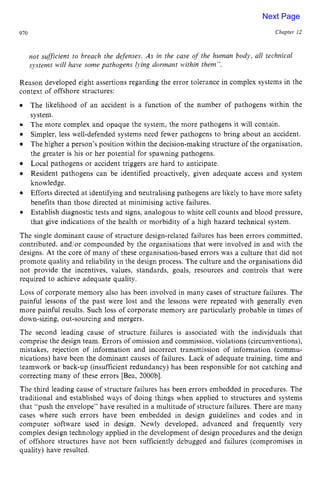 910 Chapter z
12
not sufficient to breach the defenses. zyxwvu
As in the case of the human body, all technical
systems will have some pathogens lying dormant M.ithin them”. zyx
Reason developed eight assertions regarding the error tolerance in complex systems in the
context of offshore structures: zyxwv
e
The likelihood of an accident is a function of the number of pathogens within the
system.
The more complex and opaque the system, the more pathogens it will contain.
Simpler, less well-defended systems need fewer pathogens to bring about an accident.
The higher a person’s position within the decision-making structure of the organisation,
the greater is his or her potential for spawning pathogens.
Local pathogens or accident triggers are hard to anticipate.
Resident pathogens can be identified proactively, given adequate access and system
knowledge.
Efforts directed at identifying and neutralising pathogens are likely to have more safety
benefits than those directed at minimising active failures.
Establish diagnostic tests and signs, analogous to white cell counts and blood pressure,
that give indications of the health or morbidity of a high hazard technical system.
The single dominant cause of structure design-related failures has been errors committed,
contributed, and/or compounded by the organisations that were involved in and with the
designs. At the core of many of these organisation-based errors was a culture that did not
promote quality and reliability in the design process. The culture and the organisations did
not provide the incentives, values, standards, goals, resources and controls that were
required to achieve adequate quality.
Loss of corporate memory also has been involved in many cases of structure failures. The
painful lessons of the past were lost and the lessons were repeated with generally even
more painful results. Such loss of corporate memory are particularly probable in times of
down-sizing, out-sourcing and mergers.
The second leading cause of structure failures is associated with the individuals that
comprise the design team. Errors of omission and commission, violations (circumventions),
mistakes, rejection of information and incorrect transmission of information (commu-
nications) have been the dominant causes of failures. Lack of adequate training, time and
teamwork or back-up (insufficient redundancy) has been responsible for not catching and
correcting many of these errors [Bea, 2000bl.
The third leading cause of structure failures has been errors embedded in procedures. The
traditional and established ways of doing things when applied to structures and systems
that “push the envelope” have resulted in a multitude of structure failures. There are many
cases where such errors have been embedded in design guidelines and codes and in
computer software used in design. Newly developed, advanced and frequently very
complex design technology applied in the development of design procedures and the design
of offshore structures have not been sufficiently debugged and failures (compromises in
quality) have resulted.
Next Page
 