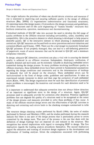 Design for Reiiabilitj: Human nnd Organisational Faciors zyxwvu
971
This insight indicates the priorities of where one should devote attention and resources if
one is interested in improving and assuring sufficient quality in the design of offshore
structures [Bea, 2000bl: (1) organisations (administrative and functional structures),
(2) operating teams (the design teams), (3) procedures (the design processes and guidelines),
(4) robust structures and (5) life cycle engineering of “human friendly” structures that
facilitate construction, operation, maintenance and decommissioning.
Formalised methods of QA/QC take into account the need to develop the full range of
quality attributes in the offshore structure including serviceability, safety, durability and
compatibility. QA is the proactive element in which planning is developed to help preserve
desirable quality. QC is the interactive element in which planning is implemented and
carried out. QA/QCmeasures are focused both on error prevention and error detection and
correction [Harris and Chaney, 19691.There can be a real danger in excessively formalised
QAiQC processes. If not properly managed, they can lead to a self-defeating generation
of paperwork, waste of scarce resources that can be devoted to QAIQC and a minimum
compliance mentality.
In design. adequate QC (detection, correction) can play a vital role in assuring the desired
quality is achieved in an offshore structure. Independent, third-party verification, if
properly directed and motivated, can be extremely valuable in disclosing embedded errors
committed during the design process. In many problems involving insufficient quality in
offshore structures, these embedded errors have been centred in fundamental assumptions
regarding the design conditions and constraints and in the determination of loadings
or demands that will be placed on the structure. These embedded errors can be
institutionalised in the form of design codes. guidelines and specifications. It takes an
experienced outside viewpoint to detect and then urge the correction of such embedded
errors [Klein, 19991. The design organisation must be such that identification of potential
major problems is encouraged; the incentives and rewards for such detection need to be
provided.
It is important to understand that adequate correction does not always follow detection
of an important or significant error in the design of a structure. Again, QA/QC
processes need to adequately provide for correction after detection. Potential significant
problems that can degrade the quality of a structure need to be recognised at the outset
of the design process and measures provided to solve these problems if they occur. A
study of the offshore structure design errors and the effectiveness of QAiQC activities in
detecting and correcting such errors leads to the checking strategies summarised in table
12.6.
The structure design checking studies performed by Knoll (1986), the series of studies
performed by Stewart and Melchers (1988), and the studies performed during this research
indicate that there is one part of the design process that is particularly prone to errors
committed by the design team. That part of the process is the one that deals with the
definition of design loadings that are imposed on and induced in the structure. This
recognition has several implications with regard to managing HOF in design. The first
implication regards the loading analysis procedures themselves. The second implication
regard the education and training of structure design engineers in the development and
performance of loading analyses. Given the complexities associated with performing
Previous Page
 