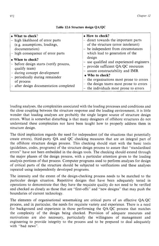 912
What to check? zyxwvut
- zyxw
high likelihood of error parts
(e.g. assumptions, loadings,
documentation)
I- high consequence of error parts
Chapter z
12
How zyxw
to check?
- direct towards the important parts
of the structure (error intolerant)
- be independent from circumstances
which lead to generation of the
Table 12.6 Structure design QA/QC
When to check?
- before design starts (verify process,
qualify team)
- during concept development
- periodically during remainder
- after design documentation completed
of process
design
- use qualified and experienced engineers
- provide sufficient QA/QC resources
- assure constructability and IMR
Who to check?
~ the organisations most prone to errors
~ the design teams most prone to errors
- the individuals most prone to errors
loading analyses, the complexities associated with the loading processes and conditions and
the close coupling between the structure response and the loading environment, it is little
wonder that loading analyses are probably the single largest source of structure design
errors. What is somewhat disturbing is that many designers of offshore structures do not
understand these complexities nor have been taught how to properly address them in
structure design.
The third implication regards the need for independent (of the situations that potentially
create errors), third-party QA and QC checking measures that are an integral part of
the offshore structure design process. This checking should start with the basic tools
(guidelines, codes, programs) of the structure design process to assure that “standardised
errors” have not been embedded in the design tools. The checking should extend through
the major phases of the design process, with a particular attention given to the loading
analysis portions of that process. Computer programs used to perform analyses for design
of critical parts of the structure should be subjected to verifications and these analyses
repeated using independently developed programs.
The intensity and the extent of the design-checking process needs to be matched to the
particular design situation. Repetitive designs that have been adequately tested in
operations to demonstrate that they have the requisite quality do not need to be verified
and checked as closely as those that are “first-offs” and “new designs” that may push the
boundaries of current technology.
The elements of organisational sensemaking are critical parts of an effective QA/QC
process, and in particular, the needs for requisite variety and experience. There is a need
for background and experience in those performing the QA/QC process that matches
the complexity of the design being checked. Provision of adequate resources and
motivations are also necessary, particularly the willingness of management and
engineering to provide integrity to the process and to be prepared to deal adequately
with “bad news”.
 
