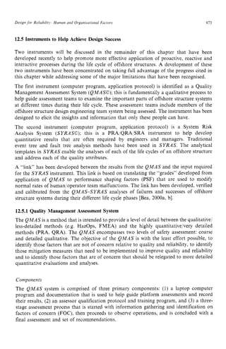 Design for Reliabilitj,’ Human and Organisational Factors zyxwvu
913 z
12.5 Instruments to Help Achieve Design Success zyxw
Two instruments will be discussed in the remainder of this chapter that have been
developed recently to help promote more effective application of proactive, reactive and
interactive processes during the life cycle of offshore structures. A development of these
two instruments have been concentrated on taking full advantage of the progress cited in
this chapter while addressing some of the major limitations that have been recognised.
The first instrument (computer program, application protocol) is identified as a Quality
Management Assessment System (QMASO);this is fundamentally a qualitative process to
help guide assessment teams to examine the important parts of offshore structure systems
at different times during their life cycle. These assessment teams include members of the
offshore structure design engineering team system being assessed. The instrument has been
designed to elicit the insights and information that only these people can have.
The second instrument (computer program, application protocol) is a System Risk
Analysis System (SYRASO); this is a PRAiQRA/SRA instrument to help develop
quantitative results that are often required by engineers and managers. Traditional
event tree and fault tree analysis methods have been used in SYRAS. The analytical
templates in SYRAS enable the analyses of each of the life cycles of an offshore structure
and address each of the quality attributes.
A “link” has been developed between the results from the QMAS and the input required
for the SYRAS instrument. This link is based on translating the “grades” developed from
application of QMAS to performance shaping factors (PSF) that are used to modify
normal rates of human,/operator team malfunctions. The link has been developed, verified
and calibrated from the QMAS-SYRAS analyses of failures and successes of offshore
structure systems during their different life cycle phases [Bea, 2000a, b].
12.5.1 Quality Management Assessment System
The QMAS is a method that is intended to provide a level of detail between the qualitative/
less-detailed methods (e.g. HazOps, FMEA) and the highly quantitativeivery detailed
methods (PRA, QRA). The QMAS encompasses two levels of safety assessment: coarse
and detailed qualitative. The objective of the QMAS is with the least effort possible, to
identify those factors that are not of concern relative to quality and reliability, to identify
those mitigation measures that need to be implemented to improve quality and reliability
and to identify those factors that are of concern that should be relegated to more detailed
quantitative evaluations and analyses.
Components
The QMAS system is comprised of three primary components: (1) a laptop computer
program and documentation that is used to help guide platform assessments and record
their results, zyxwvuts
(2) an assessor qualification protocol and training program, and (3) a three-
stage assessment process that is started with information gathering and identification on
factors of concern (FOC), then proceeds to observe operations, and is concluded with a
final assessment and set of recommendations.
 