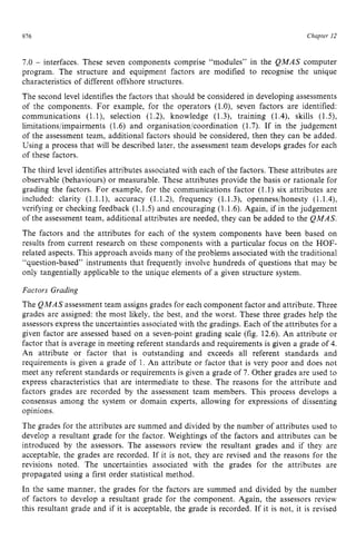 916 zyxwvutsrqpon
Chapter zy
12 z
7.0 zyxwvuts
- interfaces. These seven components comprise “modules” in the QMAS computer
program. The structure and equipment factors are modified to recognise the unique
characteristics of different offshore structures.
The second level identifies the factors that should be considered in developing assessments
of the components. For example, for the operators (l.O), seven factors are identified:
communications (1.l), selection (1.2), knowledge (1.3), training (1.4), skills (1.5),
limitations/impairments (1.6) and organisation/coordination (1.7). If in the judgement
of the assessment team, additional factors should be considered, then they can be added.
Using a process that will be described later, the assessment team develops grades for each
of these factors.
The third level identifies attributes associated with each of the factors. These attributes are
observable (behaviours) or measurable. These attributes provide the basis or rationale for
grading the factors. For example, for the communications factor (1.1) six attributes are
included: clarity (1.1.l), accuracy (1.1.2), frequency (1.1.3), openness/honesty (1.1,4),
verifying or checking feedback (1.1.5) and encouraging (1.1.6). Again, if in the judgement
of the assessment team, additional attributes are needed, they can be added to the QMAS.
The factors and the attributes for each of the system components have been based on
results from current research on these components with a particular focus on the HOF-
related aspects. This approach avoids many of the problems associated with the traditional
“question-based” instruments that frequently involve hundreds of questions that may be
only tangentially applicable to the unique elements of a given structure system.
Factors Grading
The QMAS assessment team assigns grades for each component factor and attribute. Three
grades are assigned: the most likely, the best, and the worst. These three grades help the
assessors express the uncertainties associated with the gradings. Each of the attributes for a
given factor are assessed based on a seven-point grading scale (fig. 12.6). An attribute or
factor that is average in meeting referent standards and requirements is given a grade of 4.
An attribute or factor that is outstanding and exceeds all referent standards and
requirements is given a grade of 1. zyxwvu
An attribute or factor that is very poor and does not
meet any referent standards or requirements is given a grade of 7. Other grades are used to
express characteristics that are intermediate to these. The reasons for the attribute and
factors grades are recorded by the assessment team members. This process develops a
consensus among the system or domain experts, allowing for expressions of dissenting
opinions.
The grades for the attributes are summed and divided by the number of attributes used to
develop a resultant grade for the factor. Weightings of the factors and attributes can be
introduced by the assessors. The assessors review the resultant grades and if they are
acceptable, the grades are recorded. If it is not, they are revised and the reasons for the
revisions noted. The uncertainties associated with the grades for the attributes are
propagated using a first order statistical method.
In the same manner, the grades for the factors are summed and divided by the number
of factors to develop a resultant grade for the component. Again, the assessors review
this resultant grade and if it is acceptable. the grade is recorded. If it is not, it is revised
 