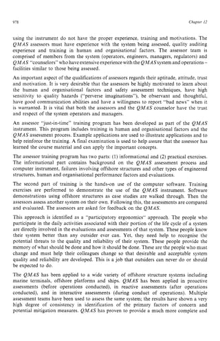 978 zyxwvutsrqpo
Chapter 12
using the instrument do not have the proper experience, training and motivations. The
QMAS assessors must have experience with the system being assessed, quality auditing
experience and training in human and organisational factors. The assessor team is
comprised of members from the system (operators, engineers, managers, regulators) and z
QMAS “counselors” who have extensiveexperiencewith the QMASsystem and operations z
-
facilities similar to those being assessed.
An important aspect of the qualifications of assessors regards their aptitude, attitude, trust
and motivation. It is very desirable that the assessors be highly motivated to learn about
the human and organisational factors and safety assessment techniques, have high
sensitivity to quality hazards (“perverse imaginations”), be observant and thoughtful,
have good communication abilities and have a willingness to report “bad news” when it
is warranted. It is vital that both the assessors and the QMAS counselor have the trust
and respect of the system operators and managers.
An assessor “just-in-time” training program has been developed as part of the QMAS
instrument. This program includes training in human and organisational factors and the
QMAS assessment process. Example applications are used to illustrate applications and to
help reinforce the training. zyxwvu
A final examination is used to help assure that the assessor has
learned the course material and can apply the important concepts.
The assessor training program has two parts: (1) informational and (2) practical exercises.
The informational part contains background on the QMAS assessment process and
computer instrument, failures involving offshore structures and other types of engineered
structures, human and organisational performance factors and evaluations.
The second part of training is the hands-on use of the computer software. Training
exercises are performed to demonstrate the use of the QMAS instrument. Software
demonstrations using offshore structures as case studies are walked through. Then the
assessors assess another system on their own. Following this, the assessments are compared
and evaluated. The assessors are asked for feedback on the QMAS.
This approach is identified as a “participatory ergonomics“ approach. The people who
participate in the daily activities associated with their portion of the life cycle of a system
are directly involved in the evaluations and assessments of that system. These people know
their system better than any outsider ever can. Yet, they need help to recognise the
potential threats to the quality and reliability of their system. These people provide the
memory of what should be done and how it should be done. These are the people who must
change and must help their colleagues change so that desirable and acceptable system
quality and reliability are developed. This is a job that outsiders can never do or should
be expected to do.
The QMAS has been applied to a wide variety of offshore structure systems including
marine terminals, offshore platforms and ships. QMAS has been applied in proactive
assessments (before operations conducted), in reactive assessments (after operations
conducted), and in interactive assessments (during conduct of operations). Multiple
assessment teams have been used to assess the same system; the results have shown a very
high degree of consistency in identification of the primary factors of concern and
potential mitigation measures. QMAS has proven to provide a much more complete and
 