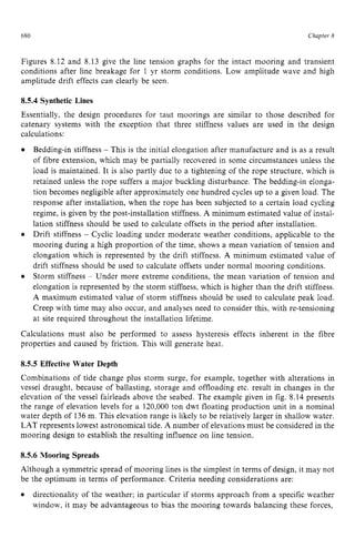 680 zyxwvutsrqpo
Chapter z
8
Figures 8.12 and 8.13 give the line tension graphs for the intact mooring and transient
conditions after line breakage for 1 yr storm conditions. Low amplitude wave and high
amplitude drift effects can clearly be seen. zyxw
8.5.4 zyxwvutsr
Synthetic Lines
Essentially, the design procedures for taut moorings are similar to those described for
catenary systems with the exception that three stiffness values are used in the design
calculations:
Bedding-in stiffness zyxwvu
- This is the initial elongation after manufacture and is as a result
of fibre extension, which may be partially recovered in some circumstances unless the
load is maintained. It is also partly due to a tightening of the rope structure, which is
retained unless the rope suffers a major buckling disturbance. The bedding-in elonga-
tion becomes negligible after approximately one hundred cycles up to a given load. The
response after installation, when the rope has been subjected to a certain load cycling
regime, is given by the post-installation stiffness. A minimum estimated value of instal-
lation stiffness should be used to calculate offsets in the period after installation.
Drift stiffness - Cyclic loading under moderate weather conditions, applicable to the
mooring during a high proportion of the time, shows a mean variation of tension and
elongation which is represented by the drift stiffness. A minimum estimated value of
drift stiffness should be used to calculate offsets under normal mooring conditions.
Storm stiffness - Under more extreme conditions, the mean variation of tension and
elongation is represented by the storm stiffness, which is higher than the drift stiffness.
A maximum estimated value of storm stiffness should be used to calculate peak load.
Creep with time may also occur, and analyses need to consider this, with re-tensioning
at site required throughout the installation lifetime.
Calculations must also be performed to assess hysteresis effects inherent in the fibre
properties and caused by friction. This will generate heat. zyx
8.5.5 Effective Water Depth
Combinations of tide change plus storm surge, for example, together with alterations in
vessel draught, because of ballasting, storage and offloading etc. result in changes in the
elevation of the vessel fairleads above the seabed. The example given in fig. 8.14 presents
the range of elevation levels for a 120,000 ton dwt floating production unit in a nominal
water depth of 136m. This elevation range is likely to be relatively larger in shallow water.
LAT represents lowest astronomical tide. A number of elevations must be considered in the
mooring design to establish the resulting influence on line tension.
8.5.6 Mooring Spreads
Although a symmetric spread of mooring lines is the simplest in terms of design, it may not
be the optimum in terms of performance. Criteria needing considerations are:
directionality of the weather; in particular if storms approach from a specific weather
window, it may be advantageous to bias the mooring towards balancing these forces,
 