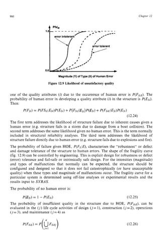 980 zyxwvutsrqponm
Chapter zy
12 z
Magnitude zyxwvu
(Y) of Type (X) of HumanError zyxw
Figure 12.9 Likelihood of unsatisfactory quality zyx
one of the quality attributes zyxwv
(i) due to the occurrence of human error is P(FsiE). The
probability of human error in developing a quality attribute (i) in the structure is P(Esi).
Then:
P(Fsi)= zyxw
P
(
F
S
i
l
t
E
s
i
)
P
(
E
s
i
)+P(FsicI@si)P(gsi)
+P(FsiEIEsi)P(Esi)
(12.24)
The first term addresses the likelihood of structure failure due to inherent causes given a
human error (e.g. structure fails in a storm due to damage from a boat collision). The
second term addresses the same likelihood given no human error. This is the term normally
included in structural reliability analyses. The third term addresses the likelihood of
structure failure directly due to human error (e.g. structure fails due to explosions and fire).
The probability of failure given HOE, P(Fsla,characterises the "robustness" or defect
and damage tolerance of the structure to human errors. The shape of the fragility curve
(fig. 12.9)can be controlled by engineering. This is explicit design for robustness or defect
(error) tolerance and fail-safe or intrinsically safe design. For the intensities (magnitude)
and types of malfunctions that normally can be expected, the structure should be
configured and designed so that it does not fail catastrophically (or have unacceptable
quality) when these types and magnitude of malfunctions occur. The fragility curve for a
particular system is determined using off-line analyses or experimental results and the
results input to SYRAS.
The probability of no human error is:
P(@si)= 1 - P(Esi) (12.25)
The probability of insufficient quality in the structure due to HOE, P(FsZE),can be
evaluated in the (j)life cycle activities of design ( j = l), construction (j=2), operations
(j=3), and maintenance (j=4) as

(12.26)
 
