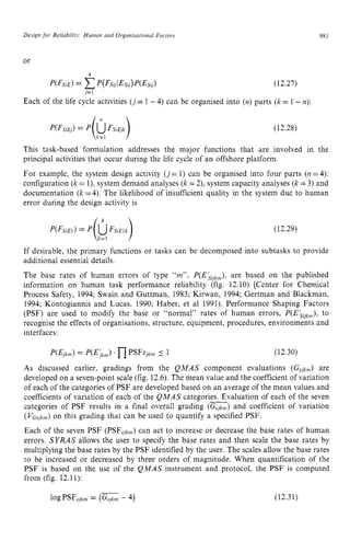 Design for Reliability. Human and Organisarional Factors zyxwvu
or zyxwvutsr
4
P(FsiE) zyxwvu
= ~ ( ~ s i j i ~ s O ) ~ ( ~ s i J ) (12.27)
j=1
Each of the life cycle activities ( j = 1 -4) can be organised into (n)parts zyx
(k= 1 -n):
981
(12.28)
This task-based formulation addresses the major functions that are involved in the
principal activities that occur during the life cycle of an offshore platform.
For example, the system design activity ( j= 1) can be organised into four parts (I? =4):
configuration (k= l), system demand analyses (k=2), system capacity analyses (k=3) and
documentation (k=4). The likelihood of insufficient quality in the system due to human
error during the design activity is
(12.29)
If desirable, the primary functions or tasks can be decomposed into subtasks to provide
additional essential details.
The base rates of human errors of type “tn”, P(EkYkm),
are based on the published
information on human task performance reliability (fig. 12.10) [Center for Chemical
Process Safety, 1994; Swain and Guttman, 1983; Kirwan, 1994; Gertman and Blackman.
1994; Kontogiannis and Lucas, 1990; Haber, et a1 1991). Performance Shaping Factors
(PSF) are used to modify the base or “normal“ rates of human errors, P(Ekiikwl),
to
recognise the effects of organisations, structure, equipment, procedures, environments and
interfaces:
As discussed earlier, gradings from the QMAS component evaluations (Gejkm) are
developed on a seven-point scale (fig. 12.6).The mean value and the coefficient of variation
of each of the categories of PSF are developed based on an average of the mean values and
coefficients of variation of each of the QMAS categories. Evaluation of each of the seven
categories of PSF results in a final overall grading zyxw
(GEjkm)
and coefficient of variation
( V ~ ~ j k ~ )
on this grading that can be used to quantify a specified PSF.
Each of the seven PSF (PSF,k,) can act to increase or decrease the base rates of human
errors. SYRAS allows the user to specify the base rates and then scale the base rates by
multiplying the base rates by the PSF identified by the user. The scales allow the base rates
to be increased or decreased by three orders of magnitude. When quantification of the
PSF is based on the use of the QMAS instrument and protocol, the PSF is computed
from (fig. 12.11):
__
 
