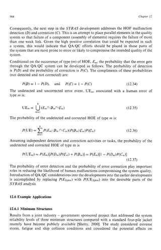 984 zyxwvutsrqpon
Chapter zy
12 z
Consequently, the next step in the SYRAS development addresses the HOF malfunction
detection (D) and correction (C). This is an attempt to place parallel elements in the quality
system so that failure of a component (assembly of elements) requires the failure of more
than one weak link. Given the high positive correlation that could be expected in such
a system, this would indicate that QA/QC efforts should be placed in those parts of
the system that are most prone to error or likely to compromise the intended quality of the
system.
Conditional on the occurrence of type (m)of HOE, E,,,, the probability that the error gets
through the QA,'QC system can be developed as follows: The probability of detection
is P(D) and the probability of correction is zyxw
P(C).The compliments of these probabilities
(not detected and not corrected) are:
P(P)= 1 - P(D), and P(a= 1 - P(C) (12.34)
The undetected and uncorrected error event, UE,, associated with a human error of
type m is:
8
UE, = U( E x zyxwv
P
,
nzyxw
G) (12.35)
m=l
The probability of the undetected and corrected HOE of type m is:
(12.36)
Assuming independent detection and correction activities or tasks, the probability of the
undetected and corrected HOE of type m is
The probability of error detection and the probability of error correction play important
roles in reducing the likelihood of human malfunctions compromising the system quality.
Introduction of QA/QC considerations into the developments into the earlier developments
is accomplished by replacing P(Es,/k,) with P(UEsqkm)into the desirable parts of the
SYRAS analysis. zyxwvut
12.6 Example Applications
12.6.1 Minimum Structures
Results from a joint industry - government sponsored project that addressed the system
reliability levels of three minimum structures compared with a standard four-pile jacket
recently have become publicly available [Shetty, 20001. The study considered extreme
storm, fatigue and ship collision conditions and considered the potential effects on
 