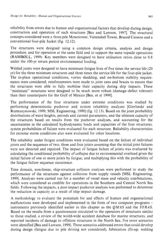 Design zyxwvutsr
for Reliability Human and Organisational Factors zyxwvu
985
reliability from errors due to human and organisational factors that develop during design,
construction and operation of such structures [Bea and Lawson, 19971. The structural
concepts considered were a three-pile Monotower, Vierendeel Tower, Braced Caisson and a
conventional four-pile Jacket (fig. 12.12).
The structures were designed using a common design criteria, analysis and design
procedure, and for operation at the same field and to support the same topside operations
(RAMBIZILL, 1999). Key members were designed to have utilisation ratios close to 0.8
under the 100-yr return period environmental loading.
Welded joints were designed to have minimum fatigue lives of five times the service life (20
yr) for the three minimum structures and three times the service life for the four-pilejacket.
The in-place operational conditions, vortex shedding, and on-bottom stability require-
ments were considered; reinforcements were made to joint cans and braces to ensure that
the structures were able to fully mobilise their capacity during ship impacts. These
“minimum” structures were designed to be much more robust (damage-defect tolerant)
than their counterparts for the Gulf of Mexico [Bea, et a1 19981.
The performance of the four structures under extreme conditions was studied by
performing deterministic pushover and system reliability analyses [Gierlinski and
Rozmarynowski, 1999; MSL Engineering, 19991(fig. 12.13). Based on the joint probability
distributions of wave heights, periods and current parameters, and the ultimate capacity of
the structures based on results from the pushover analyses, and accounting for the
uncertainties in the calculated hydrodynamic loads and capacities of the four structures,
system probabilities of failure were evaluated for each structure. Reliability characteristics
for extreme storm conditions also were evaluated for other locations.
The reliability under fatigue conditions were evaluated based on the failure of individual
joints and the sequences of two, three and four joints assuming that the initialjoint failures
were not detected and repaired. The impact of fatigue failure of joints was evaluated by
calculating the conditional probability of collapse due to environmental overload given the
initial failure of one or more joints by fatigue, and multiplying this with the probability of
the fatigue failure sequence occurrence.
Time domain, non-linear, ship-structure collision analyses were performed to study the
performance of the structures against collisions from supply vessels [MSL Engineering,
19991. Analyses were carried out for a number of vessel mass and velocity combinations,
which were considered as credible for operations in the Southern and Central North Sea
fields. Following the impacts, a post-impact pushover analysis was performed to determine
the reduction in capacity as a result of ship impact damage.
A methodology to evaluate the potentials for and effects of human and organisational
malfunctions were developed and implemented in the form of two computer programs z
-
instruments previously identified earlier in this chapter as the QMAS and the SYRAS.
Based on the results from a questionnaire circulated to the operators of structures similar
to those studied, a review of the world-wide accident database for marine structures, and
reported incidents of damage to offshore structures in the North Sea, five error scenarios
were identified [Bea and Lawson, 19991.These scenarios addressed errors that could develop
during design (fatigue due to pile driving not considered), fabrication (fit-up, welding
 