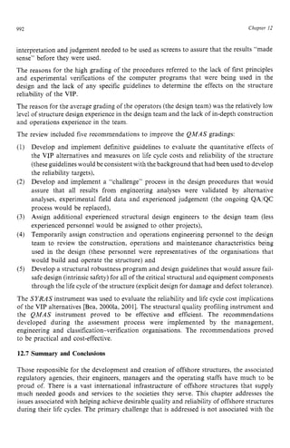 992 zyxwvutsrqponm
Chnptev 12 z
interpretation and judgement needed to be used as screens to assure that the results “made
sense” before they were used.
The reasons for the high grading of the procedures referred to the lack of first principles
and experimental verifications of the computer programs that were being used in the
design and the lack of any specific guidelines to determine the effects on the structure
reliability of the VIP.
The reason for the average grading of the operators (the design team) was the relatively low
level of structure design experience in the design team and the lack of in-depth construction
and operations experience in the team.
The review included five recommendations to improve the QMAS gradings:
Develop and implement definitive guidelines to evaluate the quantitative effects of
the VIP alternatives and measures on life cycle costs and reliability of the structure
(theseguidelineswould be consistent with the background that had been used to develop
the reliability targets),
Develop and implement a “challenge” process in the design procedures that would
assure that all results from engineering analyses were validated by alternative
analyses, experimental field data and experienced judgement (the ongoing QA/QC
process would be replaced),
Assign additional experienced structural design engineers to the design team (less
experienced personnel would be assigned to other projects),
Temporarily assign construction and operations engineering personnel to the design
team to review the construction, operations and maintenance characteristics being
used in the design (these personnel were representatives of the organisations that
would build and operate the structure) and
Develop a structural robustness program and design guidelines that would assure fail-
safe design (intrinsic safety) for all of the critical structuraland equipment components
through the life cycle of the structure (explicitdesign for damage and defect tolerance).
The SYRAS instrument was used to evaluate the reliability and life cycle cost implications
of the VIP alternatives [Bea, 20001a, 20011. The structural quality profiling instrument and
the QMAS instrument proved to be effective and efficient. The recommendations
developed during the assessment process were implemented by the management,
engineering and classification-verification organisations. The recommendations proved
to be practical and cost-effective. zyxwv
12.7 Summary and Conclusions
Those responsible for the development and creation of offshore structures, the associated
regulatory agencies, their engineers, managers and the operating staffs have much to be
proud of. There is a vast international infrastructure of offshore structures that supply
much needed goods and services to the societies they serve. This chapter addresses the
issues associated with helping achieve desirable quality and reliability of offshore structures
during their life cycles. The primary challenge that is addressed is not associated with the
 