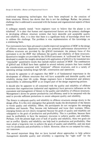Design for Reliability; Human and Organisational Factors zyxwvu
993
traditional engineering technologies that have been employed in the creation of
these structures. History has shown that this is not the challenge. Rather, the primary
challenge that is addressed is associated with the human and organisational aspects of these
systems.
A colleague recently stated: “most engineers want to believe that the planet is not
inhabited”. It is clear that human and organisational factors are the primary challenges
in developing offshore structure systems that have desirable and acceptable quality
and reliability. Also, it is clear that there is a significant body of knowledge about how
to address this challenge. The problem is wise implementation of this knowledge on
a continuing basis.
Two instruments have been advanced to enable improved recognition of HOF in the design
of offshore structures. Qualitative insights into potential performance characteristics of
offshore structures are provided by the QMAS instrument; the primary focus of this
instrument is on the HOF that influences the quality and reliability of these structures.
Quantitative insights are provided by the SYRAS instrument. zyxw
A “calibrated link” has been
developed to enable the insights developed with application of QMAS to be translated into
“reasonable” quantitative results that include explicit analyses of HOF. The combination
of QMAS and SYRAS have been applied in several industry projects that have studied
the considerations associated with “minimum” offshore structures, and in a variety of
operating settings including design QA/QC, construction and operations.
It should be apparent to all engineers that HOF is of fundamental importance in the
development of offshore structures that will have acceptable and desirable quality and
reliability during their life cycles. Design engineers have a fundamental and primary
responsibility in addressing HOF as an integral part of the design engineering process.
It should also be apparent to all concerned with the quality and reliability of offshore
structures that organisations (industrial and regulatory) have pervasive influences on the
assessment and management of threats to the quality and reliability of offshore structures.
Management’s drives for greater productivity and efficiency need to be tempered with the
need to provide sufficient protections to assure adequate quality and reliability.
The threats to adequate quality and reliability in offshore structures emerge slowly in the
design office. It is this slow emergence that generally masks the development of the threats
to words quality and reliability. Often, the participants do not recognise the emerging
problems and hazards. They become risk habituated and loose their wariness. Often,
emerging threats are not clearly recognised because the goals of quality and reliability are
subjugated to the goals of production and profitability. This is a problem, because there
must be profitability to have the necessary resources to achieve quality and reliability.
Perhaps, with the present high costs of lack of quality and reliability, these two goals are
not in conflict. Quality and reliability can help lead to production and profitability. One
must adopt a long-term view to achieve the goals of quality and reliability, and one must
wait for production and profitability to follow. However, often we are tempted for today,
not tomorrow.
The second important thing that we have learned about approaches to help achieve
management desirable quality and reliability is organising the “right stuff’ for the
 