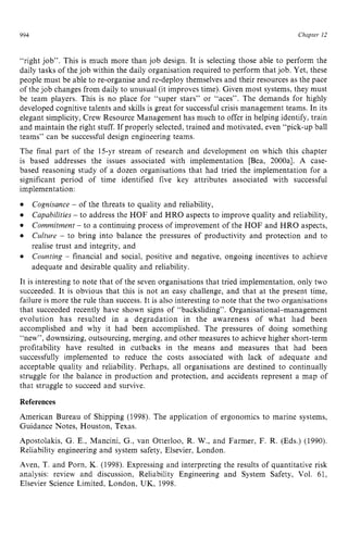 994 zyxwvutsrqpo
Chapter I2
“right job”. This is much more than job design. It is selecting those able to perform the
daily tasks of the job within the daily organisation required to perform that job. Yet, these
people must be able to re-organise and re-deploy themselves and their resources as the pace
of the job changes from daily to unusual (it improves time). Given most systems, they must
be team players. This is no place for “super stars” or “aces”. The demands for highly
developed cognitive talents and skills is great for successful crisis management teams. In its
elegant simplicity, Crew Resource Management has much to offer in helping identify, train
and maintain the right stuff. If properly selected, trained and motivated, even “pick-up ball
teams” can be successful design engineering teams.
The final part of the 15-yr stream of research and development on which this chapter
is based addresses the issues associated with implementation [Bea, 2000al. A case-
based reasoning study of a dozen organisations that had tried the implementation for a
significant period of time identified five key attributes associated with successful
implementation:
Cognisance zyxwvuts
- of the threats to quality and reliability,
Capabilities - to address the HOF and HRO aspects to improve quality and reliability,
Commitment - to a continuing process of improvement of the HOF and HRO aspects,
Culture - to bring into balance the pressures of productivity and protection and to
realise trust and integrity, and
Counting - financial and social, positive and negative, ongoing incentives to achieve
adequate and desirable quality and reliability.
It is interesting to note that of the seven organisations that tried implementation, only two
succeeded. It is obvious that this is not an easy challenge, and that at the present time,
failure is more the rule than success. It is also interesting to note that the two organisations
that succeeded recently have shown signs of “backsliding”. Organisational-management
evolution has resulted in a degradation in the awareness of what had been
accomplished and why it had been accomplished. The pressures of doing something
“new”, downsizing, outsourcing, merging, and other measures to achieve higher short-term
profitability have resulted in cutbacks in the means and measures that had been
successfully implemented to reduce the costs associated with lack of adequate and
acceptable quality and reliability. Perhaps, all organisations are destined to continually
struggle for the balance in production and protection, and accidents represent a map of
that struggle to succeed and survive. zyxwv
References
American Bureau of Shipping (1998). The application of ergonomics to marine systems,
Guidance Notes, Houston, Texas.
Apostolakis, G. E., Mancini, G., van Otterloo, R. W., and Farmer, F. R. (Eds.) (1990).
Reliability engineering and system safety, Elsevier, London.
Aven, T. and Porn, K. (1998). Expressing and interpreting the results of quantitative risk
analysis: review and discussion, Reliability Engineering and System Safety, Vol. 61,
Elsevier Science Limited, London, UK, 1998.
 