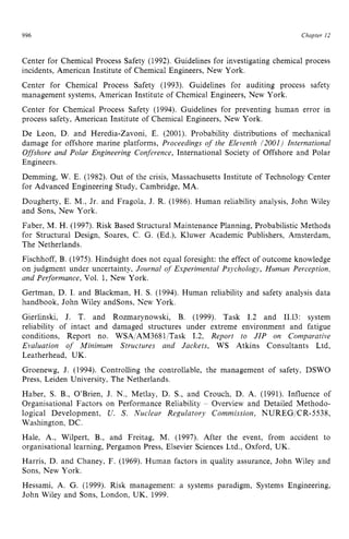 996 zyxwvutsrqpo
Chapter 12
Center for Chemical Process Safety (1992). Guidelines for investigating chemical process
incidents, American Institute of Chemical Engineers, New York.
Center for Chemical Process Safety (1993). Guidelines for auditing process safety
management systems, American Institute of Chemical Engineers, New York.
Center for Chemical Process Safety (1994). Guidelines for preventing human error in
process safety, American Institute of Chemical Engineers, New York.
De Leon, D. and Heredia-Zavoni, E. (2001). Probability distributions of mechanical
damage for offshore marine platforms, zyxwv
Proceedings of the Eleventh /2001) Iiiternational
Offshore and Polar Engineering Conference, International Society of Offshore and Polar
Engineers.
Demming, W. E. (1982). Out of the crisis, Massachusetts Institute of Technology Center
for Advanced Engineering Study, Cambridge, MA.
Dougherty, E. M., Jr. and Fragola, J. R. (1986). Human reliability analysis, John Wiley
and Sons, New York.
Faber, M. H. (1997). Risk Based Structural Maintenance Planning, Probabilistic Methods
for Structural Design, Soares, C. G. (Ed.), Kluwer Academic Publishers, Amsterdam,
The Netherlands.
Fischhoff, B. (1975). Hindsight does not equal foresight: the effect of outcome knowledge
on judgment under uncertainty, Journal zyxwv
o
f Experimental Psychology, Human Perception,
and Performance, Vol. 1, New York.
Gertman, D. I. and Blackman, H. S. (1994). Human reliability and safety analysis data
handbook, John Wiley andsons, New York.
Gierlinski, J. T. and Rozmarynowski, B. (1999). Task 1.2 and 11.13: system
reliability of intact and damaged structures under extreme environment and fatigue
conditions, Report no. WSAiAM3681iTask 1.2, Report to JIP on Comparative
Evaluation of Minimum Structures and Jackets, WS Atkins Consultants Ltd,
Leatherhead, UK.
Groenewg, J. (1994). Controlling the controllable, the management of safety, DSWO
Press, Leiden University, The Netherlands.
Haber, S. B., O’Brien, J. N., Metlay, D. S., and Crouch, D. A. (1991). Influence of
Organisational Factors on Performance Reliability zyxw
- Overview and Detailed Methodo-
logical Development, U. S. Nuclear Regulatory Commission, NUREG/CR-5538,
Washington, DC.
Hale, A,, Wilpert, B., and Freitag, M. (1997). After the event, from accident to
organisational learning, Pergamon Press, Elsevier Sciences Ltd., Oxford, UK.
Harris, D. and Chaney, F. (1969). Human factors in quality assurance, John Wiley and
Sons, New York.
Hessami, zyxwvuts
A. G. (1999). Risk management: a systems paradigm, Systems Engineering,
John Wiley and Sons, London, UK, 1999.
 