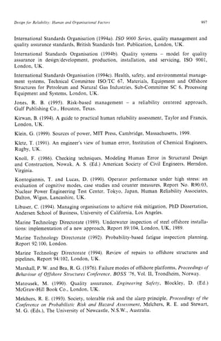 Design for Reiiabiliry; Human and Ovganisational Factors zyxwvu
997 z
International Standards Organisation (1994a). IS0 9000 Series, quality management and
quality assurance standards, British Standards Inst. Publication, London, UK.
International Standards Organisation (1994b). Quality systems zyx
- model for quality
assurance in design/development, production, installation, and servicing, IS0 9001,
London, UK.
International Standards Organisation (1994c). Health, safety, and environmental manage-
ment systems, Technical Committee ISOITC 67, Materials, Equipment and Offshore
Structures for Petroleum and Natural Gas Industries, Sub-committee SC 6, Processing
Equipment and Systems, London, UK.
Jones, R. B. (1995). Risk-based management - a reliability centered approach,
Gulf Publishing Co., Houston, Texas.
Kirwan, B. (1994). A guide to practical human reliability assessment, Taylor and Francis,
London, UK.
Klein, G. (1999). Sources of power, MIT Press, Cambridge, Massachusetts, 1999.
Kletz, T. (1991). An engineer's view of human error, Institution of Chemical Engineers,
Rugby, UK.
Knoll, F. (1986). Checking techniques, Modeling Human Error in Structural Design
and Construction, Nowak. A. S. (Ed.) American Society of Civil Engineers, Herndon,
Virginia.
Kontogiannis, T. and Lucas, D. (1990). Operator performance under high stress: an
evaluation of cognitive modes, case studies and counter measures, Report No. R90103,
Nuclear Power Engineering Test Center, Tokyo, Japan, Human Reliability Associates,
Dalton, Wigan. Lancashire, UK.
Libuser, C. (1994). Managing organisations to achieve risk mitigation, PhD Dissertation,
Andersen School of Business, University of California, Los Angeles.
Marine Technology Directorate (1989). Underwater inspection of steel offshore installa-
tions: implementation of a new approach, Report 891104, London, UK, 1989.
Marine Technology Directorate (1992). Probability-based fatigue inspection planning,
Report 92: 100, London.
Marine Technology Directorate (1994). Review of repairs to offshore structures and
pipelines, Report 94/102, London, UK.
Marshall, P. W. and Bea, R. G. (1976). Failure modes of offshore platforms, Proceedings of
Behaviour of Offshore Structures Conference, BOSS '76, Vol. 11, Trondheim, Norway.
Matousek, M. (1990). Quality assurance, Engineering Safety, Blockley, D. (Ed.)
McGraw-Hill Book Co., London, UK.
Melchers, R. E. (1993). Society, tolerable risk and the alarp principle, Proceedings of the
Conference on Probabilistic Risk and Hazard Assessment, Melchers, R. E. and Stewart,
M. G. (Eds.), The University of Newcastle, N.S.W., Australia.
 