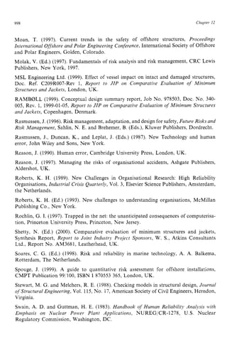 998 Chapter zy
12 z
Moan, T. (1997). Current trends in the safety of offshore structures, Proceedings
International Offshore and Polar Engineering Conference, International Society of Offshore
and Polar Engineers, Golden, Colorado.
Molak, V. (Ed.) (1997). Fundamentals of risk analysis and risk management, CRC Lewis
Publishers, New York, 1997.
MSL Engineering Ltd. (1999). Effect of vessel impact on intact and damaged structures,
Doc. Ref. C209R007-Rev 1, Report to JIP on Comparative Evaluation of Minimum
Structures and Jackets, London, UK.
RAMB0LL (1999). Conceptual design summary report, Job No. 978503, Doc. No. 340-
005, Rev. 1, 1999-01-05,Report to JIP on Comparative Evaluation of Minimum Structures
and Jackets, Copenhagen, Denmark.
Rasmussen, J. (1996). Risk management,adaptation, and design for safety, Future Risks and
Risk Management, Sahlin, N. E. and Brehemer, B. (Eds.), Kluwer Publishers, Dordrecht.
Rasmussen, J., Duncan, K., and Leplat, J. (Eds.) (1987). New Technology and human
error, John Wiley and Sons, New York.
Reason, J. (1990). Human error, Cambridge University Press, London, UK.
Reason, J. (1997). Managing the risks of organisational accidents, Ashgate Publishers,
Aldershot, UK.
Roberts, K. H. (1989). New Challenges in Organisational Research: High Reliability
Organisations, Industrial Crisis Quarterly, Vol. 3, Elsevier Science Publishers, Amsterdam,
the Netherlands.
Roberts, K. H. (Ed.) (1993). New challenges to understanding organisations, McMillan
Publishing Co., New York.
Rochlin, G. 1. (1997). Trapped in the net: the unanticipated consequences of computerisa-
tion, Princeton University Press, Princeton, New Jersey.
Shetty, N. (Ed.) (2000). Comparative evaluation of minimum structures and jackets,
Synthesis Report, Report to Joint Industry Project Sponsors, W. S., Atkins Consultants
Ltd., Report No. AM3681, Leatherhead, UK.
Soares, C. G. (Ed.) (1998). Risk and reliability in marine technology, A. A. Balkema,
Rotterdam, The Netherlands.
Spouge, J. (1999). A guide to quantitative risk assessment for offshore installations,
CMPT Publication 991100, ISBN I870553 365, London, UK.
Stewart, M. G. and Melchers, R. E. (1988). Checking models in structural design, Journal
of Structural Engineering, Vol. 115,No. 17,American Society of Civil Engineers, Herndon,
Virginia.
Swain, A. D. and Guttman, H. E. (1983). Handbook of Human Reliability Analysis with
Emphasis on Nuclear Power Plant Applications, NUREG/CR-1278, U.S. Nuclear
Regulatory Commission, Washington, DC.
 