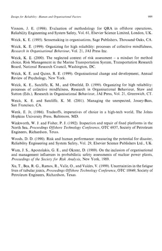 Design zyxwvutsrqponm
for Reliabilitj,: Human and Organisational Factors zyxwvu
999
Vinnem, J. E. (1998). Evaluation of methodology for QRA in offshore operations,
Reliability Engineering and System Safety,Vol. 61, Elsevier ScienceLimited, London, UK.
Weick, K. E. (1995). Sensemaking in organisations, Sage Publishers, Thousand Oaks, CA.
Weick, K. E. (1999). Organizing for high reliability: processes of collective mindfulness,
Research in Organisational Behaviour, Vol. 21, JAI Press Inc.
Weick, K. E. (2000). The neglected context of risk assessment zyx
- a mindset for method
choice, Risk Management in the Marine Transportation System, Transportation Research
Board, National Research Council, Washington, DC.
Weick, K. E. and Quinn, R. E. (1999). Organisational change and development, Annual
Review of Psychology, New York.
Weick, K. E., Sutcliffe, K. M., and Obstfeld, D. (1999). Organizing for high reliability:
processes of collective mindfulness, Research in Organisational Behaviour, Staw and
Sutton (Eds.), Research in Organisational Behaviour, JAI Press, Vol. 21, Greenwich, CT.
Weick, K. E. and Sutcliffe, K. M. (2001). Managing the unexpected, Jossey-Bass,
San Francisco, CA.
Wenk, E. Jr, (1986). Tradeoffs, imperatives of choice in a high-tech world, The Johns
Hopkins University Press: Baltimore. MD.
Winkworth, W. J. and Fisher, P. J. (1992). Inspection and repair of fixed platforms in the
North Sea, Proceedings Offshore Technology Conference, OTC 6937, Society of Petroleum
Engineers, Richardson, Texas.
Woods, D. D. (1990). Risk and human performance: measuring the potential for disaster,
Reliability Engineering and System Safety, Vol. 29, Elsevier Science Publishers Ltd., UK.
Wum, J. zyxwvuts
S., Apostolakis, G. E., and Okrent, D. (1989). On the inclusion of organisational
and management influences in probabilistic safety assessments of nuclear power plants,
Proceedings of the Society for Risk Analysis, New York, 1989.
Xu, T., Bea, R. G., Ramos, R.,Valle, O., and Valdes, V. (1999). Uncertainties in the fatigue
lives of tubularjoints, Proceedings Offshove Technology Conference, OTC 10849,Society of
Petroleum Engineers, Richardson, Texas.
 