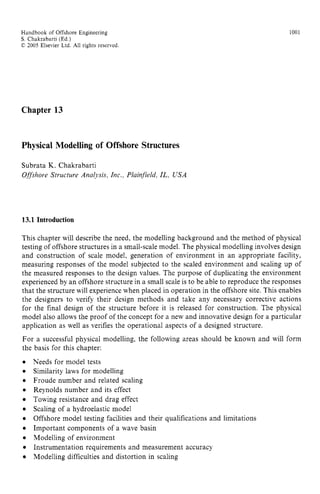 Handbook of Offshore Engineering zyxwvutsr
S . Chakrabarti (Ed.) zyxwvutsrq
C 2005 Elsevier Ltd. zyxwvutsrq
All rights reserved zyxwvuts
1001
Chapter 13
Physical Modelling of Offshore Structures
Subrata K. Chakrabarti
Offshore Structure Analysis, Inc., Plainfield, IL, USA
13.1 Introduction
This chapter will describe the need, the modelling background and the method of physical
testing of offshore structures in a small-scale model. The physical modelling involves design
and construction of scale model, generation of environment in an appropriate facility,
measuring responses of the model subjected to the scaled environment and scaling up of
the measured responses to the design values. The purpose of duplicating the environment
experienced by an offshore structure in a small scale is to be able to reproduce the responses
that the structure will experience when placed in operation in the offshore site. This enables
the designers to verify their design methods and take any necessary corrective actions
for the final design of the structure before it is released for construction. The physical
model also allows the proof of the concept for a new and innovative design for a particular
application as well as verifies the operational aspects of a designed structure.
For a successful physical modelling, the following areas should be known and will form
the basis for this chapter: zyxwvu
0
0
0
0
0
0
0
0
0
0
0
Needs for model tests
Similarity laws for modelling
Froude number and related scaling
Reynolds number and its effect
Towing resistance and drag effect
Scaling of a hydroelastic model
Offshore model testing facilities and their qualifications and limitations
Important components of a wave basin
Modelling of environment
Instrumentation requirements and measurement accuracy
Modelling difficulties and distortion in scaling
 