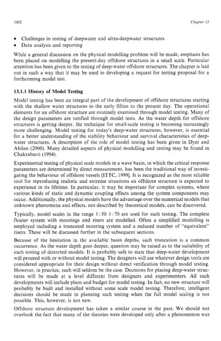1002 zyxwvutsrqpo
Chupter z
13
Data analysis and reporting
While a general discussion on the physical modelling problem will be made, emphasis has
been placed on modelling the present-day offshore structures in a small scale. Particular
attention has been given to the testing of deep-water offshore structures. The chapter is laid
out in such a way that it may be used in developing a request for testing proposal for a
forthcoming model test.
Challenges in testing of deepwater and ultra-deepwater structures zyx
13.1.1 History of Model Testing
Model testing has been an integral part of the development of offshore structures starting
with the shallow water structures in the early fifties to the present day. The operational
elements for an offshore structure are routinely examined through model testing. Many of
the design parameters are verified through model tests. As the water depth for offshore
structures is getting deeper, the technique for small-scale testing is becoming increasingly
more challenging. Model testing for today’s deep-water structures, however, is essential
for a better understanding of the stability behaviour and survival characteristics of deep-
water structures. A description of the role of model testing has been given in Dyer and
Ahilan (2000). Many detailed aspects of physical modelling and testing may be found in
Chakrabarti (1994).
Experimental testing of physical scale models in a wave basin, in which the critical response
parameters are determined by direct measurement, has been the traditional way of investi-
gating the behaviour of offshore vessels [ITTC, 19991. It is recognized as the most reliable
tool for reproducing realistic and extreme situations an offshore structure is expected to
experience in its lifetime. In particular, it may be important for complex systems, where
various kinds of static and dynamic coupling effects among the system components may
occur. Additionally, the physical models have the advantageover the numerical models that
unknown phenomena and effects, not described by theoretical models, can be discovered.
Typically, model scales in the range 1 zyxwv
:50-1 :70 are used for such testing. The complete
floater system with moorings and risers are modelled. Often a simplified modelling is
employed including a truncated mooring system and a reduced number of “equivalent”
risers. These will be discussed further in the subsequent sections.
Because of the limitation in the available basin depths, such truncation is a common
occurrence. As the water depth goes deeper, question may be raised as to the suitability of
such testing of distorted models. It is probably safe to state that deep-water development
will proceed with or without model testing. The designers will use whatever design tools are
considered appropriate for their design without direct verification through model testing.
However, in practice, such will seldom be the case. Decisions for placing deep-water struc-
tures will be made at a level different from designers and experimenters. All such
developments will include plans and budget for model testing. In fact, no new structurewill
probably be built and installed without some scale model testing. Therefore, intelligent
decisions should be made in planning such testing when the full model scaling is not
possible. This, however, is not new.
Offshore structure development has taken a similar course in the past. We should not
overlook the fact that many of the theories were developed only after a phenomenon was
 
