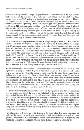 Physical Modelling zyxwvutsr
o
f Ofshore zyxwvutsr
Structures zyxwvutsr
1003 z
discovered during a model (and prototype) observation. One example is the high tendon
loads experienced by the tension leg platform (TLP). Model tests revealed very high
vertical loads in the TLP tendon even though heave natural period was very low. Theory
has evolved since its discovery, which mathematically describes the source of such loads
commonly known as “springing”. Since then, impact-type loading has also been discovered
in full-scale TLP measurements and theory for this “ringing” load has been developed
subsequently. Other areas of measurements of model response include slow drift oscillation
of a soft moored floating structure, green water impact on decks, air gaps, stability of
floating structures, etc. Many of these tests used truncated models. Some of these physical
phenomena still do not have adequate analysis tools. Structures have been developed and
installed successfully in spite of these deficiencies.
Let us illustrate by a simple example. In 1965, Chicago Bridge & Iron Co. (CB&I) built its
first fixed offshore structure in the Persian Gulf, named the Khazzan Dubai oil storage
tank. This structure was an ideal candidate for the 3-D diffraction design tool for a general
shape, which did not exist at the time. In fact, in 1970, the traditional 3-D linear diffraction
theory programme was first developed and commercially used in offshore structure
development. This programme was not used in the design of Khazzan tank, which used
simply the Froude-Krylov theory along with a large safety factor. The first model test of
the Khazzan tank was very crude with substandard measurements compared to today’s
technology. Later, verification of model test with the diffraction theory showed that the
design was conservative. Today after 30 years, Conoco is still successfully operating the
three CB&I-built Khazzan storage tank complex in the Persian Gulf.
A scale model test in a wave basin is carefully controlled, and has far superior accuracy and
sophistication today. For ultra-deepwater structures, scale distortion and truncation are
here to stay no matter where the testing is performed. On the other hand, truncation is
nothing new in model testing. Coastal people have been running successful tests with
distorted models for many many years. Most of the recent deep-water model tests for the
new generation semi-submersibles and SPARS needed truncation in the area of, among
others, the mooring lines and risers in the system. They have been considered successful and
meaningful results were obtained for motions, sectional structure loads and mooring line
loads, air gaps, slamming loads, green water effects, etc.
Moreover, there has hardly been a model test where the experimenters not learnt something
new, no matter how trivial the tests were. Admittedly, the ultra-deepwater testing poses
additional challenges. This means that such testing should be planned more carefully. In
fact, as much time should be spent in the planning of these tests as the actual testing time
in the basin. The test goal should remain focused in these cases, rather than all-inclusive.
It is possible that different types of testing should be designed for different goals for the
same system. Some testing of the structure component may be included in the overall plan
along with the complete (distorted) testing. Sometimes, the multiple model scales of the
system may be warranted.
New phenomena will continue to be discovered for these ultra-deepwater structures yet
undefined by theory. In particular, the stability as well as non-linearity issue is an open
question. Additionally, model testing is a simple and efficient technique in improving and
optimising a system or a concept, which is more difficult to achieve alternatively.
 