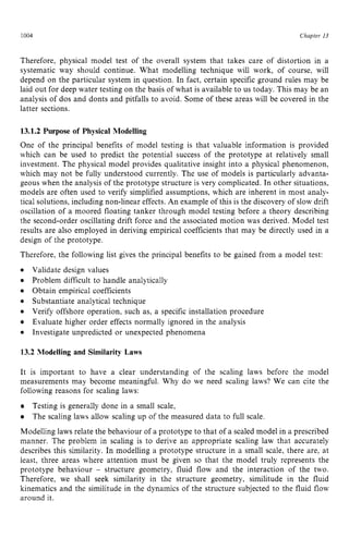 1004 zyxwvutsrqp
Chapter z
13
Therefore, physical model test of the overall system that takes care of distortion in a
systematic way should continue. What modelling technique will work, of course, will
depend on the particular system in question. In fact, certain specific ground rules may be
laid out for deep water testing on the basis of what is available to us today. This may be an
analysis of dos and donts and pitfalls to avoid. Some of these areas will be covered in the
latter sections. zyxwvut
13.1.2 Purpose of Physical Modelling
One of the principal benefits of model testing is that valuable information is provided
which can be used to predict the potential success of the prototype at relatively small
investment. The physical model provides qualitative insight into a physical phenomenon,
which may not be fully understood currently. The use of models is particularly advanta-
geous when the analysis of the prototype structure is very complicated. In other situations,
models are often used to verify simplified assumptions, which are inherent in most analy-
tical solutions, including nonlinear effects. An example of this is the discovery of slow drift
oscillation of a moored floating tanker through model testing before a theory describing
the second-order oscillating drift force and the associated motion was derived. Model test
results are also employed in deriving empirical coefficients that may be directly used in a
design of the prototype.
Therefore, the following list gives the principal benefits to be gained from a model test: z
0 Validate design values
Obtain empirical coefficients
Substantiate analytical technique
Problem difficult to handle analytically
Verify offshore operation, such as, a specific installation procedure
Evaluate higher order effects normally ignored in the analysis
Investigate unpredicted or unexpected phenomena
13.2 Modelling and Similarity Laws
It is important to have a clear understanding of the scaling laws before the model
measurements may become meaningful. Why do we need scaling laws? We can cite the
following reasons for scaling laws:
Testing is generally done in a small scale,
The scaling laws allow scaling up of the measured data to full scale.
Modelling laws relate the behaviour of a prototype to that of a scaled model in a prescribed
manner. The problem in scaling is to derive an appropriate scaling law that accurately
describes this similarity. In modelling a prototype structure in a small scale, there are, at
least, three areas where attention must be given so that the model truly represents the
prototype behaviour zyxwvu
- structure geometry, fluid flow and the interaction of the two.
Therefore, we shall seek similarity in the structure geometry, similitude in the fluid
kinematics and the similitude in the dynamics of the structure subjected to the fluid flow
around it.
 