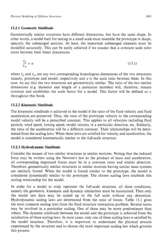 Physical zyxwvutsrqp
Modelling zyxwvutsr
o
f Ofshore Structirres zyxwvuts
1005 z
13.2.1 Geometric Similitude zyxwvu
Geometrically similar structures have different dimensions, but have the same shape. In
other words, a model built for testing in a small scale must resemble the prototype in shape,
specially the submerged sections. At least, the important submerged elements must be
modelled accurately. This can be easily achieved if we assume that a constant scale ratio
exists between their linear dimensions
-
[ P -
- a (13.1)
ern
where zyxwvutsr
tpand e,, are any two corresponding homologous dimensions of the two structures
namely, prototype and model, respectively and a is the scale ratio between them. In this
case, we say that the two structures are geometrically similar. The ratio of the two similar
dimensions (e.g. diameter and length of a particular member) will, therefore, remain
constant and establishes the scale factor for a model. This factor will be defined as E,
throughout this book.
13.2.2 Kinematic Similitude
The kinematic similitude is achieved in the model if the ratio of the fluid velocity and fluid
acceleration are preserved. Thus, the ratio of the prototype velocity to the corresponding
model velocity will be a prescribed constant. This applies to all velocities including fluid
particle, wind speed, towing speed, model velocity in a particular direction, etc. Similarly,
the ratio of the acceleration will be a different constant. Their relationships will be deter-
mined from the scaling laws. When these laws are satisfied for velocity and acceleration, the
model is considered kinematically similar to the full-scale structure.
13.2.3 Hydrodynamic Similitude
Consider the masses of two similar structures in similar motions. Noting that the induced
force may be written using the Newton’s law as the product of mass and acceleration,
all corresponding impressed forces must be in a constant ratio and similar direction.
Therefore, geometrically similar structures in similar motions having similar mass systems
are similarly forced. When the model is forced similar to the prototype, the model is
considered dynamically similar to the prototype. The chosen scaling laws establish this
scaling relationship for the model.
In order for a model to truly represent the full-scale structure, all three conditions,
namely the geometric, kinematic and dynamic similarities must be maintained. Then only
the model test data may be scaled up to the full scale without any distortion.
Hydrodynamic scaling laws are determined from the ratio of forces. Table 13.1 gives
the most common scaling laws from the fluid structure interaction problem. Several ratios
may be involved in a particular scaling. One of these may be more predominant than
others. The dynamic similitude between the model and the prototype is achieved from the
satisfaction of these scaling laws. In most cases. only one of these scaling laws is satisfied by
the model structure. Therefore, it is important to understand the physical process
experienced by the structure and to choose the most important scaling law which governs
this process.
 