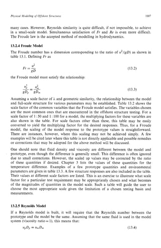 Pliysical Modeliing zyxwvutsr
of Ojjshove Structures zyxwvuts
1007 z
many cases. However, Reynolds similarity is quite difficult, if not impossible, to achieve
in a small-scale model. Simultaneous satisfaction of zyxw
Fr and Re is even more difficult.
The Froude law is the accepted method of modelling in hydrodynamics. zyx
13.2.4 Froude Model
The Froude number has a dimension corresponding to the ratio of u2/(gD)as shown in
table 13.1. Defining Fr as
the Froude model must satisfy the relationship:
(13.2)
(13.3)
Assuming a scale factor of h and geometric similarity, the relationship between the model
and full-scale structure for various parameters may be established. Table 13.2 shows the
scale factor of the common variables that the Froude model satisfies. The variables chosen
are the most common ones that are encountered in the offshore structure testing. For a
scale factor of 1 : 50 and 1 : 100 for a model, the multiplying factors for these variables are
also shown in the table. For scale factors other than these, this table may be easily
converted to yield the multiplying factor for the desired responses. Thus, for a Froude
model, the scaling of the model response to the prototype values is straightforward.
There are instances, however, where this scaling may not be achieved simply. A few
examples will be cited later where this table is not directly applicable and possible remedies
or corrections that may be adopted for the above method will be discussed.
One should note that fluid density and viscosity are different between the model and
prototype, even though the difference is generally small. This difference is often ignored
due to small corrections. However, the scaled up values may be corrected by the ratio
of these quantities if desired. Chapter 3 lists the values of these quantities for the
temperature difference. Examples of a few prototype quantities and environmental
parameters are given in table 13.3. A few structure responses are also included in the table.
Their values at different scale factors are listed. This is an exercise to illustrate what scale
factor for a particular test requirement may be appropriately chosen and what becomes
of the magnitudes of quantities in the model scale. Such a table will guide the user to
choose the most appropriate scale given the limitation of a chosen testing basin and
measurements.
13.2.5 Reynolds Model
If a Reynolds model is built, it will require that the Reynolds number between the
prototype and the model be the same. Assuming that the same fluid is used in the model
system (viscosity ratio = l), this means that:
uPDP= u,D, (13.4)
 