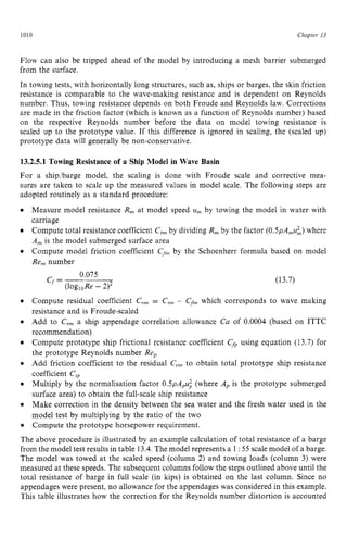 1010 zyxwvutsrqpon
Chapter I3 z
Flow can also be tripped ahead of the model by introducing a mesh barrier submerged
from the surface.
In towing tests, with horizontally long structures, such as, ships or barges, the skin friction
resistance is comparable to the wave-making resistance and is dependent on Reynolds
number. Thus, towing resistance depends on both Froude and Reynolds law. Corrections
are made in the friction factor (which is known as a function of Reynolds number) based
on the respective Reynolds number before the data on model towing resistance is
scaled up to the prototype value. If this difference is ignored in scaling, the (scaled up)
prototype data will generally be non-conservative. zyxw
13.2.5.1 Towing Resistance of a Ship Model in Wave Basin
For a ship/barge model, the scaling is done with Froude scale and corrective mea-
sures are taken to scale up the measured values in model scale. The following steps are
adopted routinely as a standard procedure:
Measure model resistance R, at model speed zyxw
u, by towing the model in water with
carriage
Compute total resistance coefficient C,, by dividing R, by the factor zyx
(O.SpA,u;,) where
A,,, is the model submerged surface area
Compute model friction coefficient C
,
, by the Schoenherr formula based on model
Re, number
0.075
(1ogloRe- 212 zyxwvu
Cf=
Compute residual coefficient C,, = C,, - Cfm which corresponds
resistance and is Froude-scaled
Add to C,, a ship appendage correlation allowance Ca of 0.0004
recommendation)
(13.7)
to wave making
(based on ITTC
Compute prototype ship frictional resistance coefficient Cf, using equation (13.7) for
the prototype Reynolds number Re,
Add friction coefficient to the residual Cr, to obtain total prototype ship resistance
coefficient C
,
Multiply by the normalisation factor O.SpA,u; (where A, is the prototype submerged
surface area) to obtain the full-scale ship resistance
Make correction in the density between the sea water and the fresh water used in the
model test by multiplying by the ratio of the two
Compute the prototype horsepower requirement.
The above procedure is illustrated by an example calculation of total resistance of a barge
from the model test results in table 13.4.The model represents a 1:55 scalemodel of a barge.
The model was towed at the scaled speed (column 2) and towing loads (column 3) were
measured at these speeds. The subsequent columns follow the steps outlined above until the
total resistance of barge in full scale (in kips) is obtained on the last column. Since no
appendages were present, no allowance for the appendages was considered in this example.
This table illustrates how the correction for the Reynolds number distortion is accounted
 
