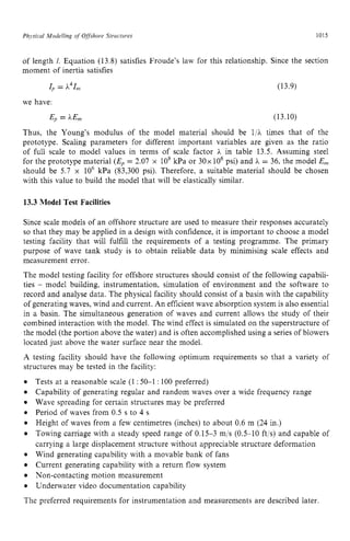 Phqsicul Modelling zyxwvuts
of Offshore Structures zyxwvuts
1015 z
of length I, Equation (13.8) satisfies Froude’s law for this relationship. Since the section
moment of inertia satisfies
= PI,, (13.9)
we have:
Ep = hEm (13.10)
Thus, the Young’s modulus of the model material should be l/A times that of the
prototype. Scaling parameters for different important variables are given as the ratio
of full scale to model values in terms of scale factor A in table 13.5. Assuming steel
for the prototype material (Ep= 2.07 x 10’ kPa or 30x lo6 psi) and h = 36, the model E,
should be 5.7 x IO6 kPa (83,300 psi). Therefore, a suitable material should be chosen
with this value to build the model that will be elastically similar. zyx
13.3 Model Test Facilities
Since scale models of an offshore structure are used to measure their responses accurately
so that they may be applied in a design with confidence, it is important to choose a model
testing facility that will fulfill the requirements of a testing programme. The primary
purpose of wave tank study is to obtain reliable data by minimising scale effects and
measurement error.
The model testing facility for offshore structures should consist of the following capabili-
ties - model building, instrumentation, simulation of environment and the software to
record and analyse data. The physical facility should consist of a basin with the capability
of generating waves, wind and current. An efficient wave absorption system is also essential
in a basin. The simultaneous generation of waves and current allows the study of their
combined interaction with the model. The wind effect is simulated on the superstructure of
the model (the portion above the water) and is often accomplished using a series of blowers
located just above the water surface near the model.
A testing facility should have the following optimum requirements so that a variety of
structures may be tested in the facility:
Tests at a reasonable scale (1 :50-1 : 100 preferred)
Capability of generating regular and random waves over a wide frequency range
Wave spreading for certain structures may be preferred
Period of waves from 0.5 s to 4 s
Height of waves from a few centimetres (inches) to about 0.6 m (24 in.)
Towing carriage with a steady speed range of 0.15-3 m/s (0.5-10 ft,s) and capable of
carrying a large displacement structure without appreciable structure deformation
Wind generating capability with a movable bank of fans
Current generating capability with a return flow system
Non-contacting motion measurement
Underwater video documentation capability
The preferred requirements for instrumentation and measurements are described later.
 