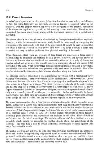 1016 zyxwvutsrqpon
Chapter 13 z
13.3.1 Physical Dimensions zyxwvu
In today’s development of the deepwater fields, it is desirable to have a deep model basin.
In fact, for ultra-deepwater, an extremely deepwater facility is required, which is not
available. Even the deepest basin in the world is not adequate for the practical simulation
of the deepwater depth of today and the full mooring system simulation. Therefore, it is
recognised that some distortion in scaling all the important parameters in a model test is
inevitable.
The choice of scale for a model test is often limited by the experimental facilities available.
However, within this constraint, optimum scale should be determined by comparing the
economics of the scale model with that of the experiment. It should be kept in mind that
too small a scale may result in scale effects and error. Too large a model is often very
expensive and may introduce problems from physical handling of the model.
When Reynolds effect (such as, presence of drag force) are important, a large scale is
recommended to minimise the problem of scale effects. However, the adverse effects of
the tank walls must also be considered and avoided in this case. As a rule of thumb, for
circular cylindrical structures, the overall transverse dimension should not exceed 1/5th
the width of the tank. When larger three-dimensional structures are tested in a wave tank,
undesirable transverse reflections may generate in the tank from its sidewalls. This effect
may be minimised by introducing lateral wave absorbers along the basin wall.
For offshore structure modelling, a two-dimensional wave basin with a mechanical wave-
maker is often utilised. There are two main classes of mechanical type wavemakers. One of
them moves horizontally in the direction of wave propagation and has the shape of a flat
plate driven as a flapper or a piston. The other type moves vertically at the water surface
and has the shape of a wedge. In deeper water, a double flapper is often used. A double
flapper wavemaker consists of two pivoted flappers, an actuation system driven hydrauli-
cally and a control system. For a flapper type wavemaker, the backside (outside the basin)
may be wet or dry. Both have advantages and disadvantages, which are taken into account
in the design of such a system. The dry-back system appears to be more popular.
The wave basin sometimes has a false bottom, which is adjusted to obtain the scaled water
depth. In this way a facility may be made suitable for both deep and shallow water testing.
Several facilities also have a deeper pit near their middle suitable for slender deep-water
structures. A list of representative larger facilities of the world that perform commercially
on a contract basis is given in table 13.6. Some overall particulars of these facilities
including gross dimensions and capabilities are included in the table. These should be
useful to a user for initial screenings. The website addresses of these facilities are also
included, which should be consulted for further details about the capabilities of the
facilities, They may help a user to obtain additional information to check against their
needs for a suitable match.
The earlier wave tanks built prior to 1980 only produce waves that travel in one direction.
These are suitable for reproducing long-period ocean waves that are unidirectional. Wind-
generated multi-directional waves require facilities that can generate multidirectional
waves. These facilities have widths comparable to their lengths. Many modern facilities
have this capability. These facilities are identified in table 13.6.
 