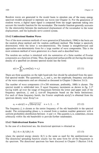 1020 zyxwvutsrqpon
Chapter zy
13 z
Random waves are generated in the model basin to simulate one of the many energy
spectrum models proposed to represent sea waves (see Chapter 3). For the generation of
random waves, a digital input signal is computed from the target spectrum taking into
account the transfer function for the wavemaker. The transfer function generally accounts
for the relationship between the mechanical displacement of the wavemaker to the water
displacement, and the hydraulic servo control system. zyxw
13.4.2 Unidirectional Random Waves
Two of the most common methods of wave generation [Chakrabarti, 19941in the basin are
the random phase method and the random coefficient method. The former is spectrally
deterministic while the latter is non-deterministic. The former is straightforward and
approaches non-deterministic form for a large number of wave components. This is the
most common method of wave generation in a basin and is described here.
The random sea surface is simulated with the summation of a finite number of Fourier
components as a function of time. Thus, the generated surface profile q(t)having the energy
density of a specified (or chosen) spectral model has the form:
(13.11) zy
N
q(t) = zyxwv
a, cos(2Jrft +E,)
n=l
There are three quantities on the right hand-side that should be calculated from the speci-
fied spectral model. The quantities a,, zyxwv
f
,and E, are the amplitude, frequency and phase
of the wave components and are obtained as discussed in Chapter 3 (Section 3.6.3).
The number of wave components (N=200 minimum, preferably, 1000) is chosen. The
spectral model is subdivided into N equal frequency increments as shown in fig. 3.17
having width Af over the range of frequencies between the lower and upper ends of the
frequency spectrum, fi and f 2 (cut-off frequencies based on the basin limitations).
For each of these frequency bands, the Fourier amplitude a(nAf) is obtained from the
spectrum density value S(nAf)as
a, = a(nAf) = J2S(nAf)AJ n = 1, 2, ... N (13.12)
The frequency f n is chosen as the centre frequency of the nth bandwidth in the spectral
model. The corresponding phase E, is created from a random number generator with a
uniform probability distribution between -nand +n.The quantityf, is, sometimes, chosen
arbitrarily within the nth bandwidth to provide further randomness.
13.4.3 Multi-directional Random Waves
In the case of a directional sea, the directional spectrum is obtained as
m zyx
Q
) = s ( f ) m
Q
) (13.13)
where the spectral energy density S ( f ) is the same as used for the unidirectional sea.
The directional spreading function usually has the same form for all the frequencies in
the spectrum. The directional spectrum has been discussed in Chapter 3 (Section 3.6.4).
 