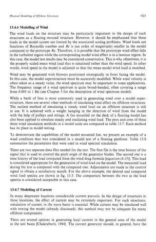Physical Modelling of OSfshore Structures zyxwvuts
1023 z
13.4.6 Modelling of Wind
The wind loads on the structure may be particularly important in the design of such
structures as a floating moored structure. However, it should be emphasised that these
loads in the model system are limited by the associated scaling problems. Wind loads are
functions of Reynolds number and Re is (an order of magnitude) smaller in the model
compared to the prototype Re. Therefore, it is possible that the prototype wind effect falls
in the turbulent region while the corresponding model wind effect is in a laminar region. In
this case, the model test results may be considered conservative. This is why oftentimes, it is
the properly scaled mean wind load that is simulated rather than the wind speed. In other
words, wind speed in the model is adjusted so that the mean model wind load is matched.
Wind may be generated with blowers positioned strategically in front facing the model.
In this case, the model superstructure must be accurately modelled. While wind velocity is
often taken as a steady value, the wind spectrum may be important in some applications.
The frequency range of a wind spectrum is quite broad-banded, often covering a range
from 0.005 to 1 Hz (see Chapter 3 for the description of wind spectrum model).
While a bank of fans is most commonly used in generating wind over a model super-
structure, there are several other methods of simulating wind effect on offshore structures.
The earliest method of simulating a steady wind load on an offshore structure is still
in use. It is achieved with a weight hanging in the direction of wind from the model
with the help of pulleys and strings. A fan mounted on the deck of a floating model has
also been applied to simulate steady and oscillating wind load. The pros and cons of these
three wind simulation methods in a model scale are compared in table 13.7. Each method
has its place in model testing.
To demonstrate the capabilities of the model mounted fan, we present an example of a
wind condition that was considered in a model test of a floating platform. Table 13.8
summarises the parameters that were used in wind spectral simulation.
There are two separate data files needed for the test. The first file is the time history of the
signal that is used to control the pitch angle of the generator blades. The second one is a
time history of the load computed from the wind drag formula [equation (4.13)]. This load
is considered appropriate for the generation of wind load on the model. The measured load
during the test is compared with the computed one. Adjustments are made in the control
signal to obtain a satisfactory match. For the above example, the desired and computed
wind load spectra are shown in fig. 13.5. The comparison between the two in the load
spectra is considered acceptable in this case.
13.4.7 Modelling of Current
In many deepwater locations considerable current prevails. In the design of structures in
these locations, the effect of current may be extremely important. For such structures,
simulation of current in the wave basin is essential. While current may be simulated well
with towing the model (already discussed), this method may not be adequate for many
offshore components.
There are several options in generating local current in the general area of the model
in the test basin [Chakrabarti, 19941. The current generator should, in general, have the
 