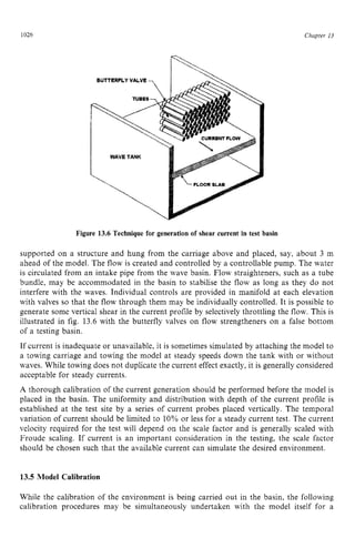1026 zyxwvutsrqp
BUTTERFLY VALVE ps z
Chupter 13
I WAVE TANK
FLOOR zyxwvu
SLAB
Figure 13.6 Technique for generation of shear current in test basin zyx
supported on a structure and hung from the carriage above and placed, say, about 3 m
ahead of the model. The flow is created and controlled by a controllable pump. The water
is circulated from an intake pipe from the wave basin. Flow straighteners, such as a tube
bundle, may be accommodated in the basin to stabilise the flow as long as they do not
interfere with the waves. Individual controls are provided in manifold at each elevation
with valves so that the flow through them may be individually controlled. It is possible to
generate some vertical shear in the current profile by selectively throttling the flow. This is
illustrated in fig. 13.6 with the butterfly valves on flow strengtheners on a false bottom
of a testing basin.
If current is inadequate or unavailable, it is sometimes simulated by attaching the model to
a towing carriage and towing the model at steady speeds down the tank with or without
waves. While towing does not duplicate the current effect exactly, it is generally considered
acceptable for steady currents.
A thorough calibration of the current generation should be performed before the model is
placed in the basin. The uniformity and distribution with depth of the current profile is
established at the test site by a series of current probes placed vertically. The temporal
variation of current should be limited to 10% or less for a steady current test. The current
velocity required for the test will depend on the scale factor and is generally scaled with
Froude scaling. If current is an important consideration in the testing, the scale factor
should be chosen such that the available current can simulate the desired environment. z
13.5 Model Calibration
While the calibration of the environment is being carried out in the basin, the following
calibration procedures may be simultaneously undertaken with the model itself for a
 