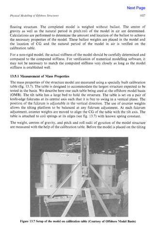 Phjsical Modelling zyxwvutsrq
of Offshore Structures zyxwvuts
1027
floating structure. The completed model is weighed without ballast. The centre of
gravity as well as the natural period in pitchlroll of the model in air are determined.
Calculations are performed to determine the amount and location of the ballast to achieve
the necessary properties of the model. These ballast weights are placed in the model and
the location of CG and the natural period of the model in air is verified on the
calibration table.
For a non-rigid model, the actual stiffness of the model should be carefully determined and
compared to the computed stiffness. For verification of numerical modelling software, it
may not be necessary to match the computed stiffness very closely as long as the model
stiffness is established well. zyxwvu
13.5.1 Measurement of Mass Properties
The mass properties of the structure model are measured using a specially built calibration
table (fig. 13.7). The table is designed to accommodate the largest structure expected to be
tested in the basin. We describe here one such table being used at the offshore model basin
(OMB). The tilt table has a large bed to hold the structure. The table is set on a pair of
knife-edge fulcrums at its central axis such that it is free to swing in a vertical plane. The
position of the fulcrum is adjustable in the vertical direction. The use of counter weights
allows the tilting platform to be balanced at any fulcrum adjustment. At each fulcrum
adjustment, counter weights are moved to align the CG of the table with the tilt axis. The
table is attached to coil springs at its edges (see fig. 13.7) with known spring constant.
The weight, centres of gravity, and pitch and roll radii of gyration of the model structure
are measured with the help of the calibration table. Before the model is placed on the tilting
Figure 13.7 Setup of the model on calibration table (Courtesy of Offshore Model Basin)
Next Page
 
