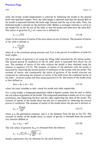 1028 zyxwvutsrqpon
Chapter z
13 z
table, the proper model displacement is achieved by ballasting the model to the desired
draft with specified weights. Next, the table height is adjusted such that the desired KG of
the model is measured between the knife edge fulcrum and the top of the table. Then, the
ballasted model is centred on the platform table. Ballast is arranged vertically to arrive at
the model CG on the tilt axis of the table so that the model and table have the same KG.
The radius of gyration (kJJ)
of a mass zyxwv
(m)is defined by
k,? = zyxwv
Jl/m (13.14)
where I is the moment of inertia of the mass about an axis of interest. The moment of inertia
of the table is defined as
(13.15)
where K,. is the rotational spring constant and TJt) is the period of oscillation of table for
small angles.
The pitch radius of gyration is set using the tilting table restrained by the spring system.
The natural period of oscillation of the tilt table alone is measured first about the tilt
axis. The moment of inertia of the table without the model is then obtained using the
relation in equation (13.15). The moment of inertia of the platform with the model is
measured by observing the natural period of oscillation of the system with the model. The
moment of inertia, and consequently the radius of gyration of the model structure are
computed by subtracting the moment of inertia of the table from the combined inertia of
the table - structure system and then using equation (13.14). The inertia of the model alone
is then defined as
I(m)= I(t +m) - I(t) (13.16)
where the local variables zyxwv
rn and t stand for model and table respectively.
For a long model, a compound pendulum called a bipolar system, may be used to define
the roll radius of gyration of the model. The compound pendulum is made out of two single
pendulums, one supporting the bow and the other supporting the stern of the model. The
moment of inertia of the model about the pin axis is measured by observing the natural
period of oscillation. The moment of inertia of the model about the pin axis is defined as:
TimgL
I . --
4x2
pin - (13.17 )
where g is the gravitation constant, and L is the distance from the pin to the CG. The
moment of inertia of the model about its centre of gravity is obtained from the parallel
axis theorem defined as
ICG= IPin-mL2 (13.18)
The roll radius of gyration zyxwv
(kXX)
is obtained from the relation:
(13.19)
Similar expressions may be obtained for the pitch direction.
Previous Page
 