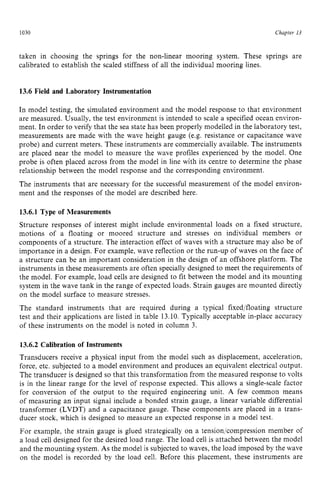 1030 zyxwvutsrqpon
Chapter zy
13 z
taken in choosing the springs for the non-linear mooring system. These springs are
calibrated to establish the scaled stiffness of all the individual mooring lines. zy
13.6 Field and Laboratory Instrumentation
In model testing, the simulated environment and the model response to that environment
are measured. Usually, the test environment is intended to scale a specified ocean environ-
ment. In order to verify that the sea state has been properly modelled in the laboratory test,
measurements are made with the wave height gauge (e.g. resistance or capacitance wave
probe) and current meters. These instruments are commercially available. The instruments
are placed near the model to measure the wave profiles experienced by the model. One
probe is often placed across from the model in line with its centre to determine the phase
relationship between the model response and the corresponding environment.
The instruments that are necessary for the successful measurement of the model environ-
ment and the responses of the model are described here.
13.6.1 Type of Measurements
Structure responses of interest might include environmental loads on a fixed structure,
motions of a floating or moored structure and stresses on individual members or
components of a structure. The interaction effect of waves with a structure may also be of
importance in a design. For example. wave reflection or the run-up of waves on the face of
a structure can be an important consideration in the design of an offshore platform. The
instruments in these measurements are often specially designed to meet the requirements of
the model. For example, load cells are designed to fit between the model and its mounting
system in the wave tank in the range of expected loads. Strain gauges are mounted directly
on the model surface to measure stresses.
The standard instruments that are required during a typical fixed/floating structure
test and their applications are listed in table 13.10. Typically acceptable in-place accuracy
of these instruments on the model is noted in column 3.
13.6.2 Calibration of Instruments
Transducers receive a physical input from the model such as displacement, acceleration,
force, etc. subjected to a model environment and produces an equivalent electrical output.
The transducer is designed so that this transformation from the measured response to volts
is in the linear range for the level of response expected. This allows a single-scale factor
for conversion of the output to the required engineering unit. A few common means
of measuring an input signal include a bonded strain gauge, a linear variable differential
transformer (LVDT) and a capacitance gauge. These components are placed in a trans-
ducer stock, which is designed to measure an expected response in a model test.
For example, the strain gauge is glued strategically on a tension/compression member of
a load cell designed for the desired load range. The load cell is attached between the model
and the mounting system. As the model is subjected to waves, the load imposed by the wave
on the model is recorded by the load cell. Before this placement, these instruments are
 