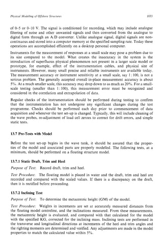 Physical zyxwvutsrqpo
,ModeNing of zyxwvuts
Offshore Structuves zyxwvuts
1033
of 0-5 or 0-10 V. The signal is conditioned for recording, which may include analogue
filtering of noise and other unwanted signals and then converted from the analogue to
digital form through an AID converter. Unlike analogue signal, digital signals are non-
continuous and stored into a computer memory at the specified sampling rate. Today these
operations are accomplished efficiently on a desktop personal computer.
Instruments for the measurement of responses at a small scale may pose a problem due to
its size compared to the model. What creates the inaccuracy in the system is the
introduction of superfluous physical phenomenon not present in a larger scale model or
prototype, for example, effect of the instrumentation cables, and physical size of
instruments. However, many small precise and reliable instruments are available today.
The measurement accuracy or instrument sensitivity at a small scale, say 1 zyx
: 100, is not a
serious problem. The generally accepted overall in-place measurement accuracy is about z
5%. At a much smaller scale, this accuracy may drop down to as much as 20%. For a small-
scale testing (smaller than 1: loo), this measurement error must be recognized and
considered in the correlation and extrapolation of data.
Regular checks of the instrumentation should be performed during testing to confirm
that the instrumentation has not undergone any significant changes during the test
programme. Checks should be performed each day prior to commencement of data
acquisition and whenever the test set-up is changed. Typically, this will include cleaning of
the wave probes, re-adjustment of load cell zeroes to correct for drift errors, and simple
static tests. zyxwvuts
13.7 Pre-Tests with Model
Before the test set-up begins in the wave tank, it should be assured that the proper-
ties of the model and associated parts are properly modelled. The following tests, at a
minimum, should be performed on a floating structure model.
13.7.1 Static Draft, Trim and Heel
Purpose of Test: Record draft, trim and heel.
Test Procedure: The floating model is placed in water and the draft, trim and heel are
recorded and compared with the scaled values. If there is a discrepancy on the draft.
then it is rectified before proceeding.
13.7.2 Inclining Test
Purpose of Test: To determine the metacentric height (GM) of the model.
Test Procedure: Weights in increments are set at accurately measured distances from
the floating model centreline, and the inclinations measured. From these measurements,
the metacentric height is evaluated, and compared with that calculated for the model
with the specified KG, corrected for the inclining mass. Inclining tests are performed in
the transverse and longitudinal directions at increments of the heel and trim angles and
the righting moments are determined and verified. Any adjustments are made in the model
properties to match the calculated value within 5%.
 