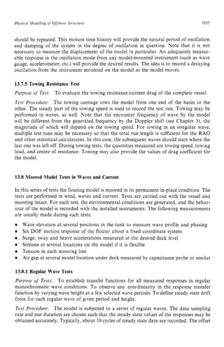 Physical ,Modelling of Offshore Structures zyxwvuts
1035 z
should be repeated. This motion time history will provide the natural period of oscillation
and damping of the system in the degree of oscillation in question. Note that it is not
necessary to measure the displacement of the model in particular. An adequately measur-
able response in the oscillation mode from any model-mounted instrument (such as wave
gauge, accelerometer, etc.) will provide the desired results. The idea is to record a decaying
oscillation from the instrument mounted on the model as the model moves. zy
13.7.5 Towing Resistance Test
Purpose of Test: To evaluate the towing resistancelcurrent drag of the complete vessel.
Test Procedure: The towing carriage tows the model from one end of the basin to the
other. The steady part of the towing speed is used to record the test run. Towing may be
performed in waves, as well. Note that the encounter frequency of wave by the model
will be different from the generated frequency by the Doppler shift (see Chapter 3), the
magnitude of which will depend on the towing speed. For towing in an irregular wave,
multiple test runs may be necessary so that the total run length is sufficient for the RAO
and other statistical calculations. In this case, the subsequent waves should start where the
last one was left off. During towing tests, the quantities measured are towing speed, towing
load, and centre of resistance. Towing may also provide the values of drag coefficient for
the model.
13.8 Moored Model Tests in Waves and Current
In this series of tests the floating model is moored in its permanent in-place condition. The
tests are performed in wind, waves and current. Tests are carried out with the vessel and
mooring intact. For each test, the environmental conditions are generated, and the behav-
iour of the model is recorded with the installed instruments. The following measurements
are usually made during such tests:
Wave elevation at several positions in the tank to measure wave profile and phasing
Six DOF motion response of the floater about a fixed coordinate system
Surge, sway and heave accelerations measured at the desired deck level
Stresses at several locations on the model if it is flexible
Tension in each mooring line
Air gap at several model location under deck measured by capacitance probe or similar
13.8.1 Regular Wave Tests
Purpose zyxwvuts
o
f Tests: To establish transfer functions for all measured responses in regular
monochromatic wave conditions. To observe any non-linearity in the response transfer
function by varying wave height at a few selected wave periods. To define steady state drift
force for each regular wave of given period and height.
Test zyxwvutsr
Procedure: The model is subjected to a series of regular waves. The data sampling
rate and test duration are chosen such that the steady state values of the responses may be
obtained accurately. Typically, about 10 cycles of steady state data are recorded. The offset
 
