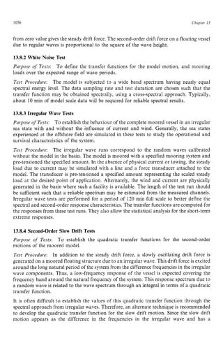 1036 zyxwvutsrqpon
Chapter 13 z
from zero value gives the steady drift force. The second-order drift force on a floating vessel
due to regular waves is proportional to the square of the wave height. zyx
13.8.2 White Noise Test
Purpose of Tests:
loads over the expected range of wave periods.
Test Procedure: The model is subjected to a wide band spectrum having nearly equal
spectral energy level. The data sampling rate and test duration are chosen such that the
transfer function may be obtained spectrally, using a cross-spectral approach. Typically,
about 10 min of model scale data will be required for reliable spectral results.
To define the transfer functions for the model motion, and mooring
13.8.3 Irregular Wave Tests
Purpose of Tests: To establish the behaviour of the complete moored vessel in an irregular
sea state with and without the influence of current and wind. Generally, the sea states
experienced at the offshore field are simulated in these tests to study the operational and
survival characteristics of the system.
Test Procedure: The irregular wave runs correspond to the random waves calibrated
without the model in the basin. The model is moored with a specified mooring system and
pre-tensioned the specifiedamount. In the absence of physical current or towing, the steady
load due to current may be simulated with a line and a force transducer attached to the
model. The transducer is pre-tensioned a specified amount representing the scaled steady
load at the desired point of application. Alternately, the wind and current are physically
generated in the basin where such a facility is available. The length of the test run should
be sufficient such that a reliable spectrum may be estimated from the measured channels.
Irregular wave tests are performed for a period of 120 min full scale to better define the
spectral and second-order response characteristics. The transfer functions are computed for
the responses from these test runs. They also allow the statistical analysis for the short-term
extreme responses.
13.8.4 Second-Order Slow Drift Tests
Purpose zyxwvut
o
f Tests: To establish the quadratic transfer functions for the second-order
motions of the moored model.
Test Procedure: In addition to the steady drift force, a slowly oscillating drift force is
generated on a moored floating structure due to an irregular wave. This drift force is excited
around the long natural period of the system from the difference frequencies in the irregular
wave components. Thus, a low-frequency response of the vessel is expected covering the
frequency band around the natural frequency of the system. This response spectrum due to
a random wave is related to the wave spectrum through an integral in terms of a quadratic
transfer function.
It is often difficult to establish the values of this quadratic transfer function through the
spectral approach from irregular waves. Therefore, an alternate technique is recommended
to develop the quadratic transfer function for the slow drift motion. Since the slow drift
motion appears as the difference in the frequencies in the irregular wave and has a
 