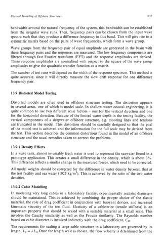 Physical Modelling zyxwvutsrq
of Offshore Structures zyxwvuts
1037
bandwidth around the natural frequency of the system, this bandwidth can be established
from the irregular wave runs. Then, frequency pairs can be chosen from the input wave
spectra such that they produce a difference frequency in this band. This will give rise to a
symmetric matrix based on the pairs of wave frequencies, which form a wave group.
Wave groups from the frequency pair of equal amplitude are generated in the basin with
these frequency pairs and the responses are measured. The low-frequency components are
filtered through fast Fourier transform (FFT) and the response amplitudes are derived.
These response amplitudes are normalised with respect to the square of the wave group
amplitudes to give the quadratic transfer function as a matrix.
The number of test runs will depend on the width of the response spectrum. This method is
quite accurate, since it will directly measure the slow drift response for one difference
frequency pair. zyxwvut
13.9 Distorted Model Testing
Distorted models are often used in offshore structure testing. The distortion appears
in several areas, one of which is model scale. In shallow water coastal engineering, it is
quite common to use two different scale factors zyxw
- one for the vertical direction and one
for the horizontal direction. Because of the limited water depth in the testing facility, the
vertical components of a deepwater offshore structure, e.g. mooring lines and tendons
are truncated in the model. This distortion should be carefully designed so that the goal
of the model test is achieved and the information for the full scale may be derived from
the test. This section describes the common distortions found in the model of an offshore
structure and the usual remedies taken to correct the problems.
13.9.1 Density Effects
In a wave tank, almost invariably fresh water is used to represent the seawater found in a
prototype application. This creates a small difference in the density, which is about 3%.
This difference reflects a similar change in the measured forces, which need to be corrected.
All model weights should be corrected for the difference in water density between that at
the test facility and sea water (1025 kg/m3).This is achieved by the ratio of the two water
densities.
13.9.2 Cable Modelling
In modelling very long cables in a laboratory facility. experimentally realistic diameters
should be maintained. This is achieved by combining the proper choice of the elastic
material, the role of drag coefficient in conjunction with buoyant devices, and increased
kinematic viscosity of the test fluid. Elasticity of a cable/wire (tensile stiffness) is an
important property that should be scaled with a suitable material at a small scale. This
involves the Cauchy similarity as well as the Froude similarity. The Reynolds number
based on cable diameter is involved indirectly with the drag coefficient, zy
CD.
The requirements for scaling a large cable structure in a laboratory are governed by its
length, L, = hL, Once the length scale is chosen, the flow velocity is determined from the
 