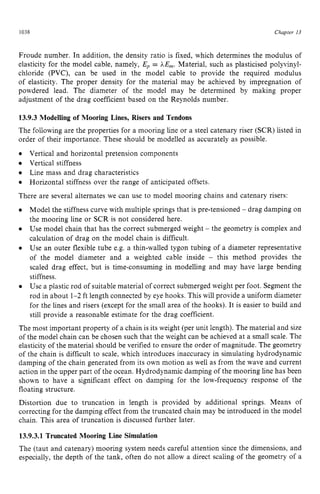 1038 zyxwvutsrqponm
Chapter zy
13 z
Froude number. In addition, the density ratio is fixed, which determines the modulus of
elasticity for the model cable, namely, Ep = LE,. Material, such as plasticised polyvinyl-
chloride (PVC), can be used in the model cable to provide the required modulus
of elasticity. The proper density for the material may be achieved by impregnation of
powdered lead. The diameter of the model may be determined by making proper
adjustment of the drag coefficient based on the Reynolds number. zyx
13.9.3 Modelling of Mooring Lines, Risers and Tendons
The following are the properties for a mooring line or a steel catenary riser (SCR) listed in
order of their importance. These should be modelled as accurately as possible.
Vertical stiffness
There are several alternates we can use to model mooring chains and catenary risers:
Vertical and horizontal pretension components
Line mass and drag characteristics
Horizontal stiffness over the range of anticipated offsets.
Model the stiffness curve with multiple springs that is pre-tensioned - drag damping on
the mooring line or SCR is not considered here.
Use model chain that has the correct submerged weight - the geometry is complex and
calculation of drag on the model chain is difficult.
Use an outer flexible tube e.g. a thin-walled tygon tubing of a diameter representative
of the model diameter and a weighted cable inside - this method provides the
scaled drag effect, but is time-consuming in modelling and may have large bending
stiffness.
Use a plastic rod of suitable material of correct submerged weight per foot. Segment the
rod in about 1-2 ft length connected by eye hooks. This will provide a uniform diameter
for the lines and risers (except for the small area of the hooks). It is easier to build and
still provide a reasonable estimate for the drag coefficient.
0
The most important property of a chain is its weight (per unit length). The material and size
of the model chain can be chosen such that the weight can be achieved at a small scale. The
elasticity of the material should be verified to ensure the order of magnitude. The geometry
of the chain is difficult to scale, which introduces inaccuracy in simulating hydrodynamic
damping of the chain generated from its own motion as well as from the wave and current
action in the upper part of the ocean. Hydrodynamic damping of the mooring line has been
shown to have a significant effect on damping for the low-frequency response of the
floating structure.
Distortion due to truncation in length is provided by additional springs. Means of
correcting for the damping effect from the truncated chain may be introduced in the model
chain. This area of truncation is discussed further later.
13.9.3.1Truncated Mooring Line Simulation
The (taut and catenary) mooring system needs careful attention since the dimensions, and
especially, the depth of the tank, often do not allow a direct scaling of the geometry of a
 